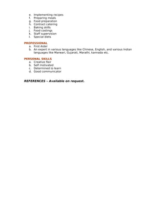 e. Implementing recipes
f. Preparing meals
g. Food preparation
h. Contract catering
i. Baking skills
j. Food costings
k. Staff supervision
l. Special diets
PROFESSIONAL
a. First Aider
b. An expert in various languages like Chinese, English, and various Indian
languages like Marwari, Gujarati, Marathi, kannada etc.
PERSONAL SKILLS
a. Creative flair
b. Self motivated
c. Determined to learn
d. Good communicator
REFERENCES – Available on request.
 