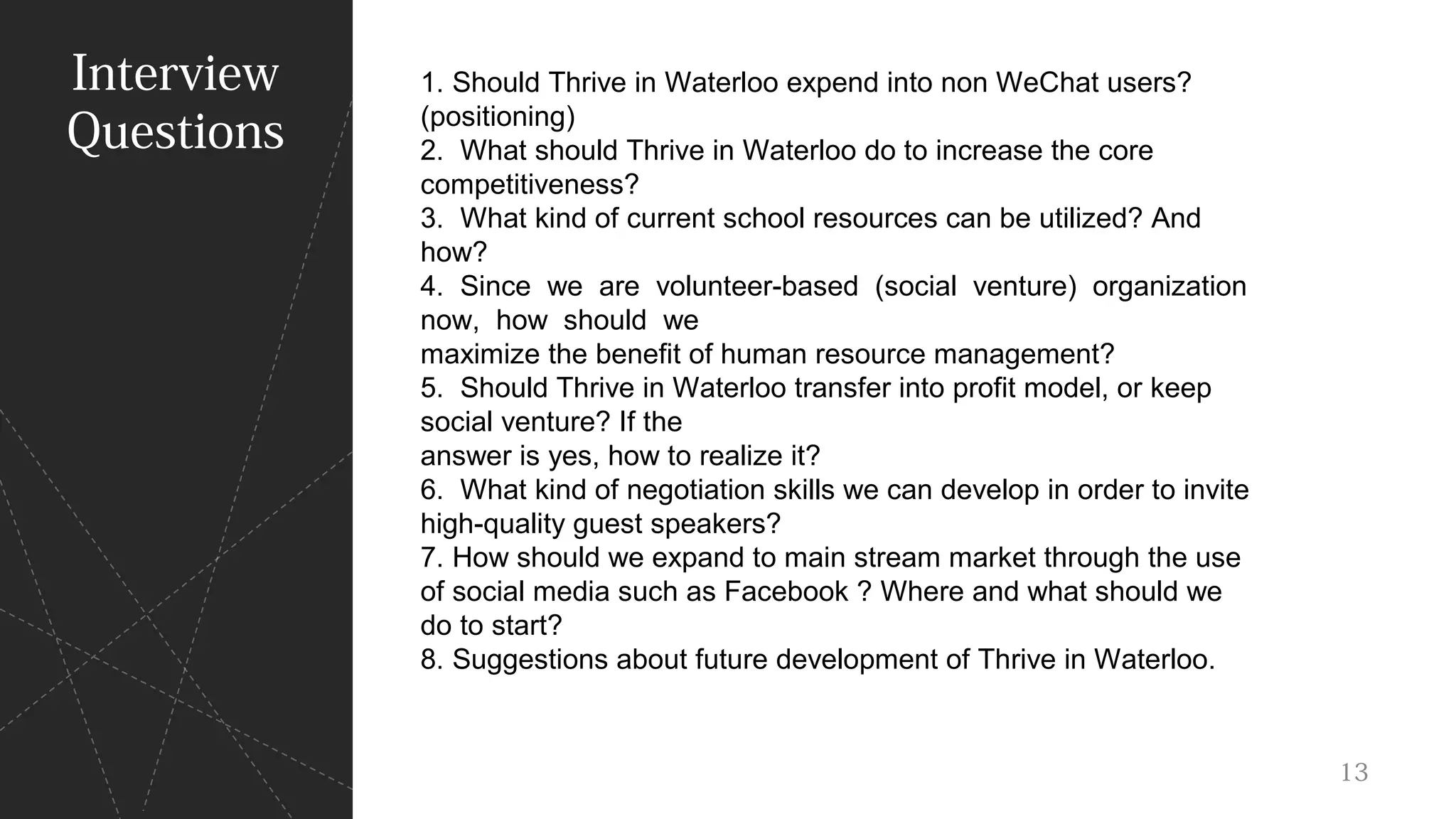 Interview
Questions
1. Should Thrive in Waterloo expend into non WeChat users?
(positioning)
2. What should Thrive in Waterloo do to increase the core
competitiveness?
3. What kind of current school resources can be utilized? And
how?
4. Since we are volunteer-based (social venture) organization
now, how should we
maximize the benefit of human resource management?
5. Should Thrive in Waterloo transfer into profit model, or keep
social venture? If the
answer is yes, how to realize it?
6. What kind of negotiation skills we can develop in order to invite
high-quality guest speakers?
7. How should we expand to main stream market through the use
of social media such as Facebook ? Where and what should we
do to start?
8. Suggestions about future development of Thrive in Waterloo.
13
 