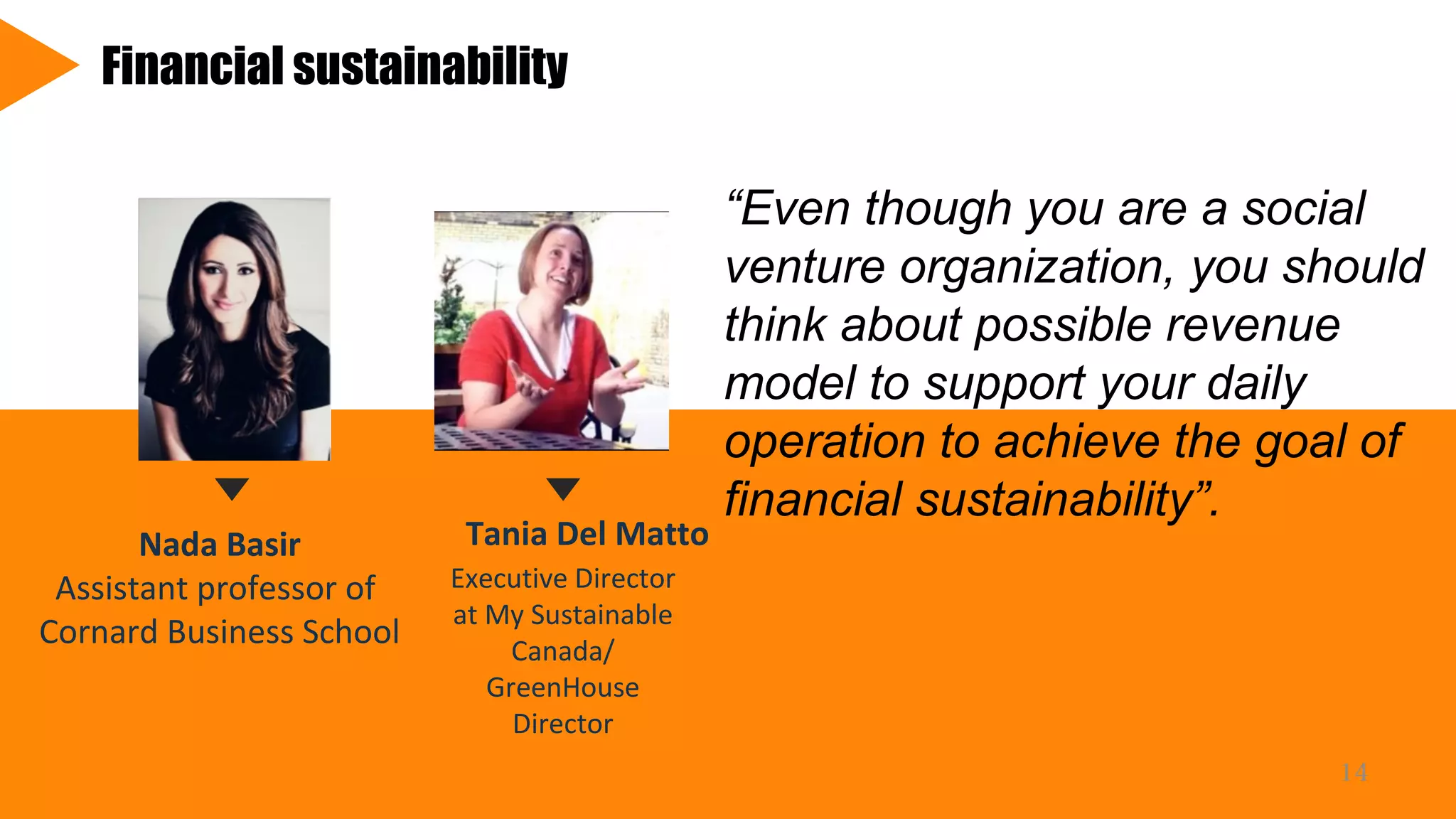 Nada Basir
Assistant professor of
Cornard Business School
Tania Del Matto
Executive Director
at My Sustainable
Canada/
GreenHouse
Director
Financial sustainability
“Even though you are a social
venture organization, you should
think about possible revenue
model to support your daily
operation to achieve the goal of
financial sustainability”.
14
 