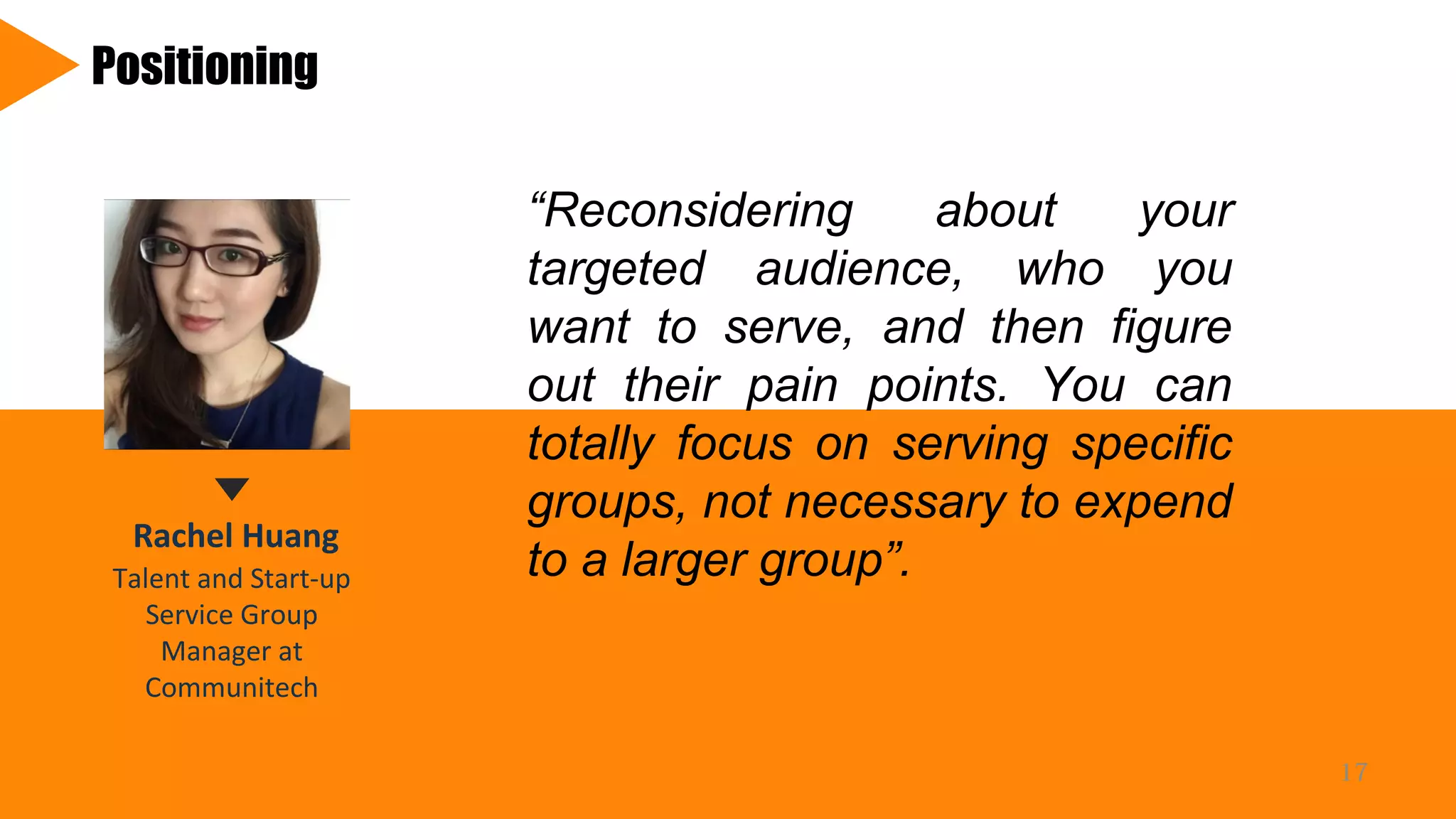Rachel Huang
Talent and Start-up
Service Group
Manager at
Communitech
Positioning
“Reconsidering about your
targeted audience, who you
want to serve, and then figure
out their pain points. You can
totally focus on serving specific
groups, not necessary to expend
to a larger group”.
17
 
