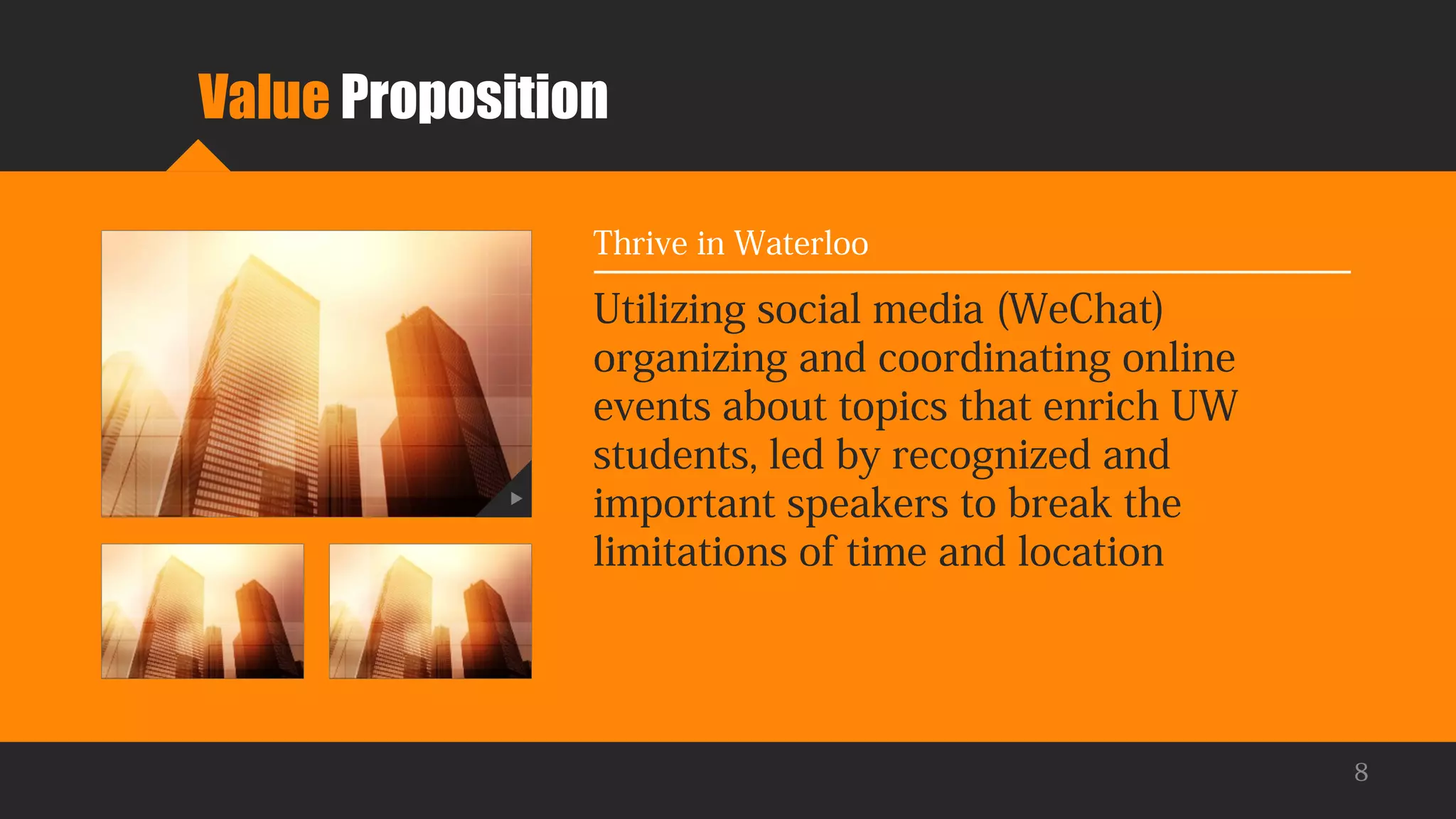 Value Proposition
Utilizing social media (WeChat)
organizing and coordinating online
events about topics that enrich UW
students, led by recognized and
important speakers to break the
limitations of time and location
Thrive in Waterloo
8
 