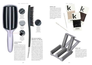- 2 9 -- 2 8 -
T H E T O O L ST H E O B S E S S I O N S
Η ΤANGLE TEEZER μετά την
επανάσταση που έφερε στον τρόπο
που ξεμπλέκουμε τα μαλλιά,τώρα έχει
δημιουργήσει ακόμη μια επαναστατική
βούρτσα που λύνει τα προβλήματα
αυτών που στεγνώνουν τα μαλλιά τους. 
Μετά από χρόνια έρευνας και
ανάπτυξης, δίνει μια καινούρια
εμπειρία στο styling, μειώνοντας
το χρόνο του στεγνώματος χωρίς
τεντώματα χάρη στην πρωτοποριακή
τεχνολογία της κατασκευής των
δοντιών της.Τα δόντια απομακρύνουν
αμέσως το νερό που βρίσκεται στην
επιφάνεια του στελέχους της τρίχας,
προσφέροντας γρήγορο στέγνωμα,
κάνοντας τα μαλλιά ακόμα πιο μαλακά.
Το απαραίτητο εργαλείο αν θέλετε
να δημιουργήστε τον τέλειο κότσο,
αν θέλετε να καταπολεμήσετε το
φριζάρισμα των μακριών μαλλιών
ή αν θέλετε να δώσετε μεγάλους
όγκους στα μαλλιά με το ξύσιμο.
Κατασκευασμένη από μονοκόμματο
αντι-θερμικόABS,αυτή η βούρτσα είναι
κατασκευασμένη με μοναδικό τρόπο.
Η κάμψη που έχει στο σχήμα της
καθώς και η επενδυμένη κωνική λαβή
της,την καθιστά το ιδανικό εργαλείο αν
θέλετε να σηκώσετε και να χωρίσετε
τα μαλλιά.  Η κεφαλή σε σχέση με το
χερούλι έχουν αντίθετες καμπές για να
ταιριάζουν στο σχήμα του κεφαλιού
και για να βελτιώνουν τον διαμερισμό
του βάρους για μεγαλύτερη ευλυγισία
όταν χρειάζεται. Ένα απαραίτητο
εργαλείο για οποιοδήποτε θέλει να
δημιουργία υπέροχα μαλλιά.
Tο kit περιλαμβάνει λινές κλωστές σε
3 χρώματα - καστανό,ξανθό και μαύρο
- και 2 πλαστικές βελόνες.Οι κλωστές
είναι εξαιρετικά ανθεκτικές και έχουν
μικρές εγκοπές που «αρπάζουν»
στα μαλλιά, επιτρέποντας σας να
δημιουργήσετε «αόρατους» κότσους.
Στην περίπτωση που θέλετε να
στερεώσετε λουλούδια ή κοσμήματα
στα μαλλιά, ο μόνος τρόπος για να
διατηρηθούν ανέπαφα για πολλές ώρες
είναι να τα ράψετε.
To WAVE.CLIP είναι ένα εργαλείων
πολλών χρήσεων που απαλύνει το
φριζάρισμα και τις ατίθασες τρίχες
των φυσικά σγουρών μαλλιών,
ενισχύοντας το σχήμα της μπούκλας
ώστε να την τιθασέψει. Αυτό το κλιπ
μπορεί να δημιουργήσει απαλά waves
σε ίσια μαλλιά με το να τους προσθέτει
κίνηση χωρίς να φριζάρουν.
Γρήγορο στέγνωμα.
Δόντια αφαιρούν
με ταχύτητα νερό
που βρισκεται
στην επιφάνεια του
στελέχους της τρίχας. 
Επαναστατικά
δόντια τεντώνουν
την τρίχα χωρίς
τραβήγματα. 
Μοναδικές
αυλακώσεις για να
αφαιρουντε τρίχες
που μένουν χωρίς
να καταστρέφονται
τα δόντια.
Η κεφαλή είναι
επενδυμένη με
3 σειρές απο τις
καλύτερες τρίχες
αγριογούρουνου
αναμιγμενες με
πλαστικές για
μεγαλύτερη δύναμη.
TANGLE TEEZER
PADDLE
THE BACKCOMBING/
DRESSING OUT BRUSH
SEWING KIT
WAVE.CLIP
 