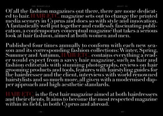A B O U T U ST H E E S S E N T I A L S
- 6 4 - - 6 5 -
Of all the fashion magazines out there, there are none dedicat-
ed to hair. HAIRETC. magazine sets out to change the printed
media scenery in Cyprus and does so with style and innovation.
A fantastically well put together and endlessly fascinating publi-
cation,a contemporary conceptual magazine that takes a serious
look at hair fashion,aimed at both women and men.
Published four times annually to conform with each new sea-
son and its corresponding fashion collections:Winter, Spring,
Summer and Autumn, HAIRETC. contains everything a read-
er would expect from a savvy hair magazine, such as hair and
fashion editorials with stunning photographs, reviews on hair
grooming products and tools,features with hairstyling guides for
the hairdresser and the client,interviews with world renowned
hairstylists and so much more,all given with a modernised dap-
per approach and high aesthetic standards.
HAIRETC.is the first hair magazine aimed at both hairdressers
and their clients.It aims to become the most respected magazine
within its field,in both Cyprus and abroad.
 