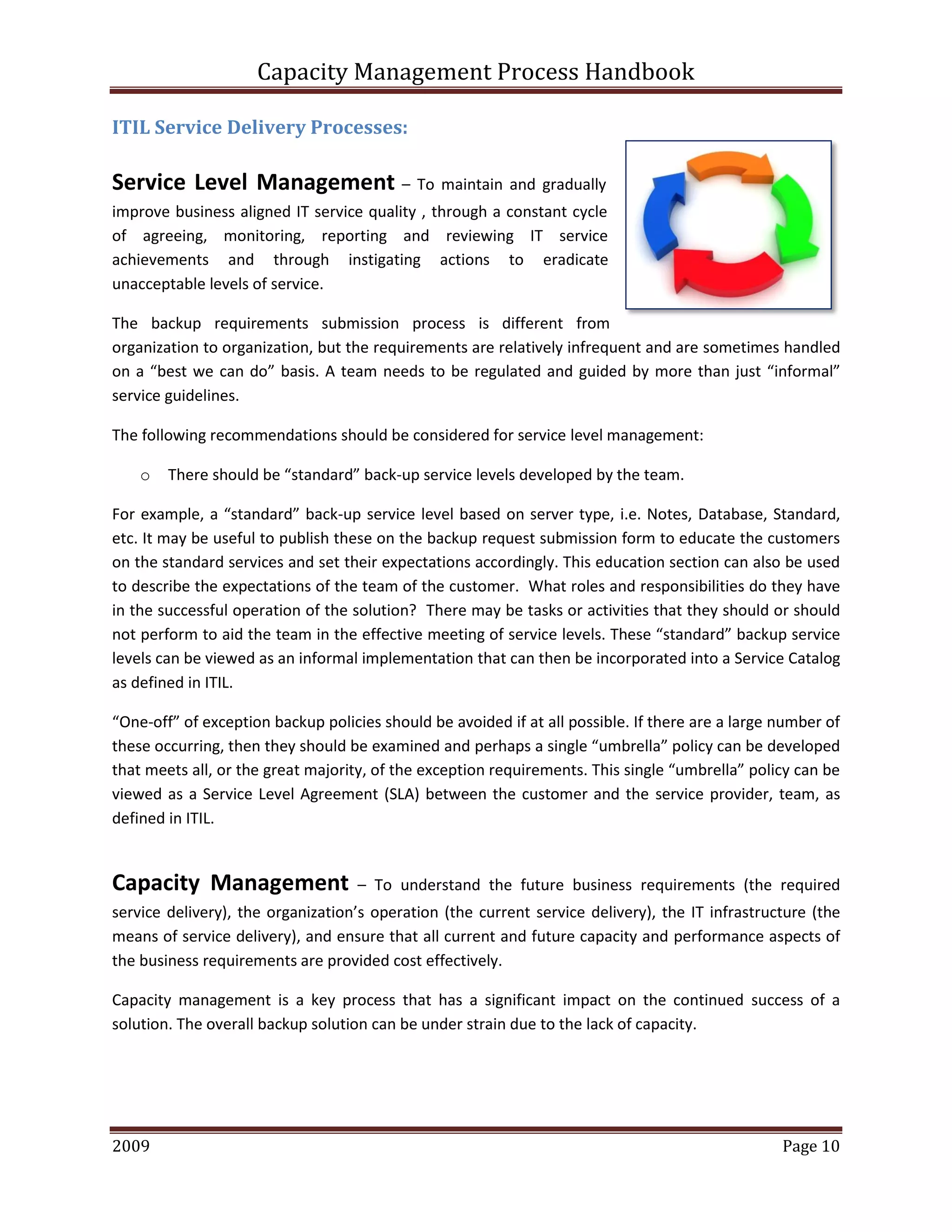 Capacity Management Process Handbook
2009 authored by: C Michael Dalton Page 10
ITIL Service Delivery Processes:
Service Level Management – To maintain and gradually
improve business aligned IT service quality , through a constant cycle
of agreeing, monitoring, reporting and reviewing IT service
achievements and through instigating actions to eradicate
unacceptable levels of service.
The backup requirements submission process is different from
organization to organization, but the requirements are relatively infrequent and are sometimes handled
on a “best we can do” basis. A team needs to be regulated and guided by more than just “informal”
service guidelines.
The following recommendations should be considered for service level management:
o There should be “standard” back-up service levels developed by the team.
For example, a “standard” back-up service level based on server type, i.e. Notes, Database, Standard,
etc. It may be useful to publish these on the backup request submission form to educate the customers
on the standard services and set their expectations accordingly. This education section can also be used
to describe the expectations of the team of the customer. What roles and responsibilities do they have
in the successful operation of the solution? There may be tasks or activities that they should or should
not perform to aid the team in the effective meeting of service levels. These “standard” backup service
levels can be viewed as an informal implementation that can then be incorporated into a Service Catalog
as defined in ITIL.
“One-off” of exception backup policies should be avoided if at all possible. If there are a large number of
these occurring, then they should be examined and perhaps a single “umbrella” policy can be developed
that meets all, or the great majority, of the exception requirements. This single “umbrella” policy can be
viewed as a Service Level Agreement (SLA) between the customer and the service provider, team, as
defined in ITIL.
Capacity Management – To understand the future business requirements (the required
service delivery), the organization’s operation (the current service delivery), the IT infrastructure (the
means of service delivery), and ensure that all current and future capacity and performance aspects of
the business requirements are provided cost effectively.
Capacity management is a key process that has a significant impact on the continued success of a
solution. The overall backup solution can be under strain due to the lack of capacity.
 