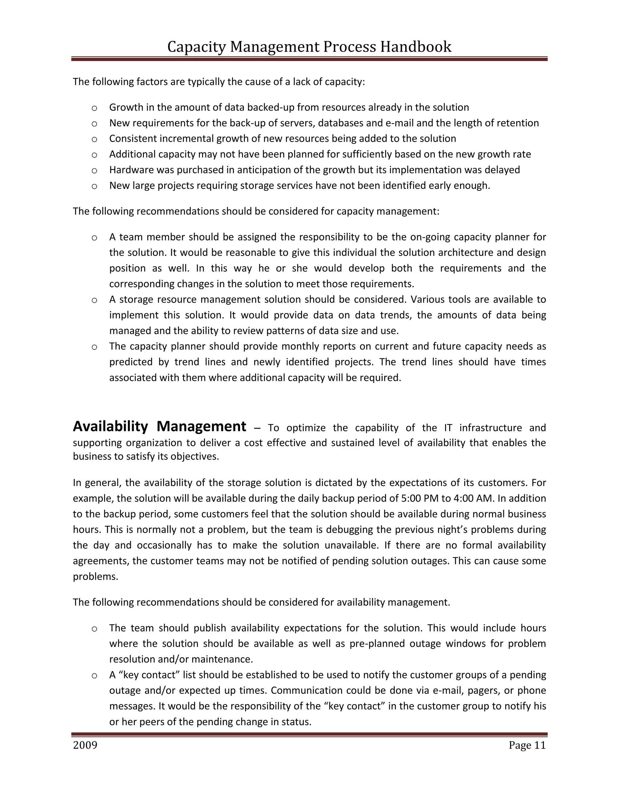 Capacity Management Process Handbook
2009 authored by: C Michael Dalton Page 11
The following factors are typically the cause of a lack of capacity:
o Growth in the amount of data backed-up from resources already in the solution
o New requirements for the back-up of servers, databases and e-mail and the length of retention
o Consistent incremental growth of new resources being added to the solution
o Additional capacity may not have been planned for sufficiently based on the new growth rate
o Hardware was purchased in anticipation of the growth but its implementation was delayed
o New large projects requiring storage services have not been identified early enough.
The following recommendations should be considered for capacity management:
o A team member should be assigned the responsibility to be the on-going capacity planner for
the solution. It would be reasonable to give this individual the solution architecture and design
position as well. In this way he or she would develop both the requirements and the
corresponding changes in the solution to meet those requirements.
o A storage resource management solution should be considered. Various tools are available to
implement this solution. It would provide data on data trends, the amounts of data being
managed and the ability to review patterns of data size and use.
o The capacity planner should provide monthly reports on current and future capacity needs as
predicted by trend lines and newly identified projects. The trend lines should have times
associated with them where additional capacity will be required.
Availability Management – To optimize the capability of the IT infrastructure and
supporting organization to deliver a cost effective and sustained level of availability that enables the
business to satisfy its objectives.
In general, the availability of the storage solution is dictated by the expectations of its customers. For
example, the solution will be available during the daily backup period of 5:00 PM to 4:00 AM. In addition
to the backup period, some customers feel that the solution should be available during normal business
hours. This is normally not a problem, but the team is debugging the previous night’s problems during
the day and occasionally has to make the solution unavailable. If there are no formal availability
agreements, the customer teams may not be notified of pending solution outages. This can cause some
problems.
The following recommendations should be considered for availability management.
o The team should publish availability expectations for the solution. This would include hours
where the solution should be available as well as pre-planned outage windows for problem
resolution and/or maintenance.
o A “key contact” list should be established to be used to notify the customer groups of a pending
outage and/or expected up times. Communication could be done via e-mail, pagers, or phone
messages. It would be the responsibility of the “key contact” in the customer group to notify his
or her peers of the pending change in status.
 