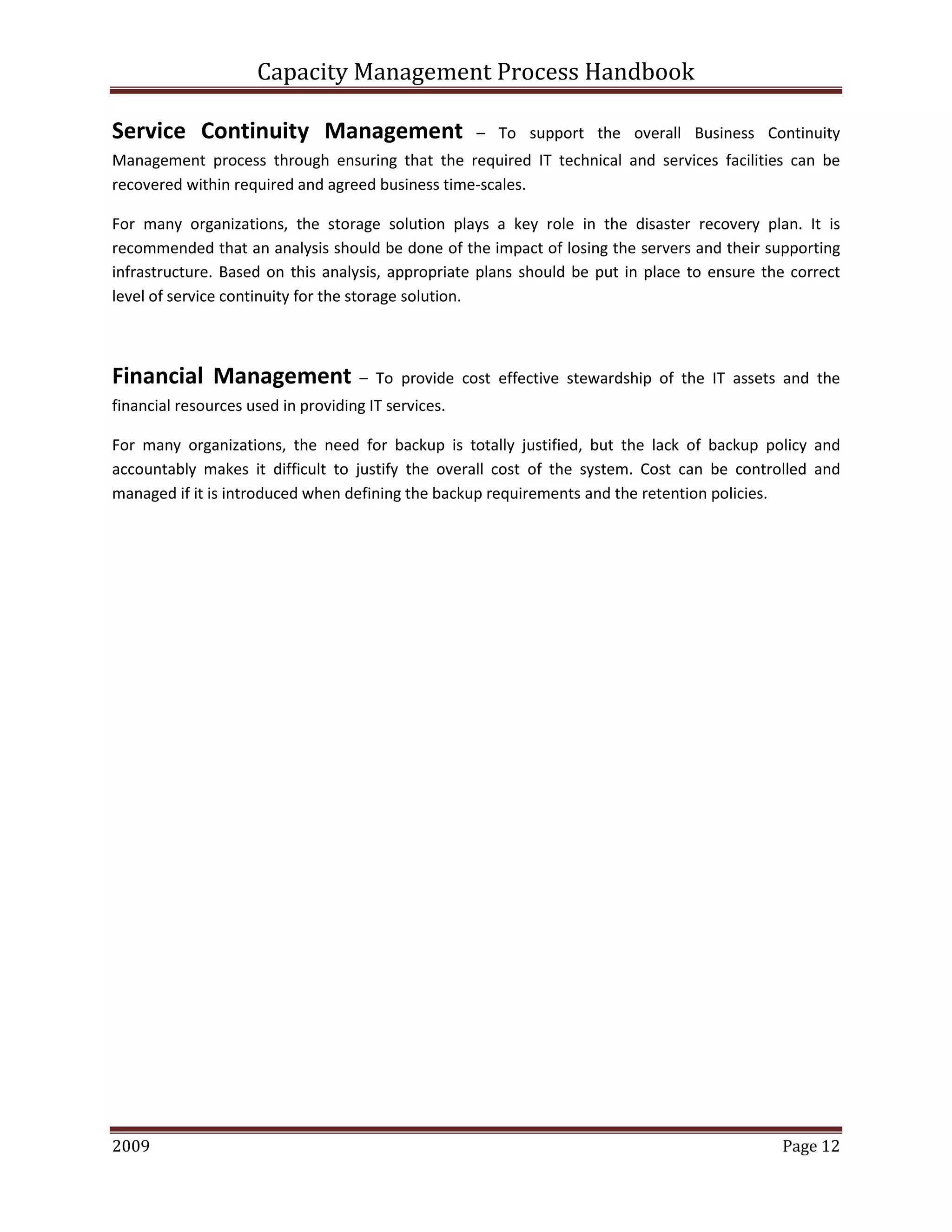 Capacity Management Process Handbook
2009 authored by: C Michael Dalton Page 12
Service Continuity Management – To support the overall Business Continuity
Management process through ensuring that the required IT technical and services facilities can be
recovered within required and agreed business time-scales.
For many organizations, the storage solution plays a key role in the disaster recovery plan. It is
recommended that an analysis should be done of the impact of losing the servers and their supporting
infrastructure. Based on this analysis, appropriate plans should be put in place to ensure the correct
level of service continuity for the storage solution.
Financial Management – To provide cost effective stewardship of the IT assets and the
financial resources used in providing IT services.
For many organizations, the need for backup is totally justified, but the lack of backup policy and
accountably makes it difficult to justify the overall cost of the system. Cost can be controlled and
managed if it is introduced when defining the backup requirements and the retention policies.
 