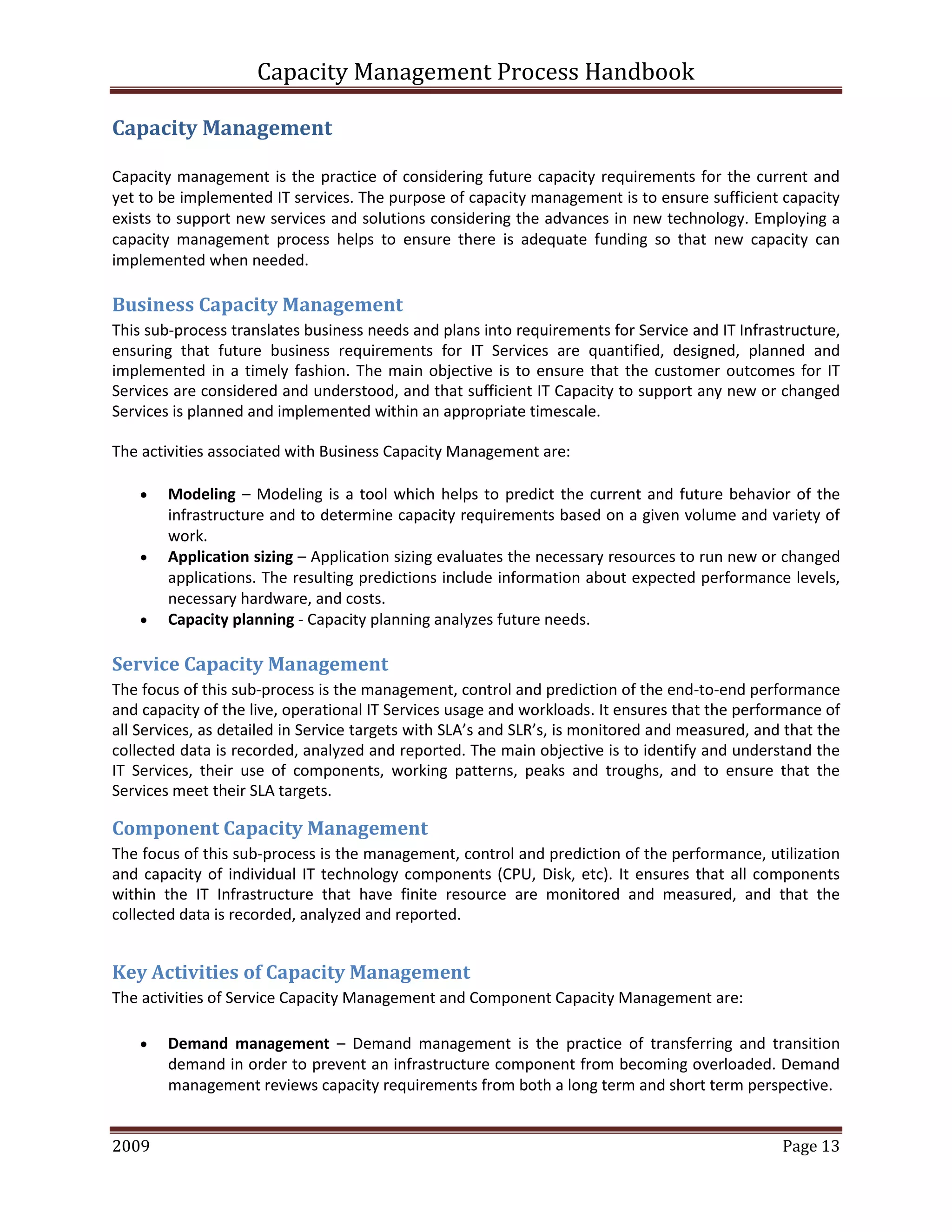 Capacity Management Process Handbook
2009 authored by: C Michael Dalton Page 13
Capacity Management
Capacity management is the practice of considering future capacity requirements for the current and
yet to be implemented IT services. The purpose of capacity management is to ensure sufficient capacity
exists to support new services and solutions considering the advances in new technology. Employing a
capacity management process helps to ensure there is adequate funding so that new capacity can
implemented when needed.
Business Capacity Management
This sub-process translates business needs and plans into requirements for Service and IT Infrastructure,
ensuring that future business requirements for IT Services are quantified, designed, planned and
implemented in a timely fashion. The main objective is to ensure that the customer outcomes for IT
Services are considered and understood, and that sufficient IT Capacity to support any new or changed
Services is planned and implemented within an appropriate timescale.
The activities associated with Business Capacity Management are:
 Modeling – Modeling is a tool which helps to predict the current and future behavior of the
infrastructure and to determine capacity requirements based on a given volume and variety of
work.
 Application sizing – Application sizing evaluates the necessary resources to run new or changed
applications. The resulting predictions include information about expected performance levels,
necessary hardware, and costs.
 Capacity planning - Capacity planning analyzes future needs.
Service Capacity Management
The focus of this sub-process is the management, control and prediction of the end-to-end performance
and capacity of the live, operational IT Services usage and workloads. It ensures that the performance of
all Services, as detailed in Service targets with SLA’s and SLR’s, is monitored and measured, and that the
collected data is recorded, analyzed and reported. The main objective is to identify and understand the
IT Services, their use of components, working patterns, peaks and troughs, and to ensure that the
Services meet their SLA targets.
Component Capacity Management
The focus of this sub-process is the management, control and prediction of the performance, utilization
and capacity of individual IT technology components (CPU, Disk, etc). It ensures that all components
within the IT Infrastructure that have finite resource are monitored and measured, and that the
collected data is recorded, analyzed and reported.
Key Activities of Capacity Management
The activities of Service Capacity Management and Component Capacity Management are:
 Demand management – Demand management is the practice of transferring and transition
demand in order to prevent an infrastructure component from becoming overloaded. Demand
management reviews capacity requirements from both a long term and short term perspective.
 