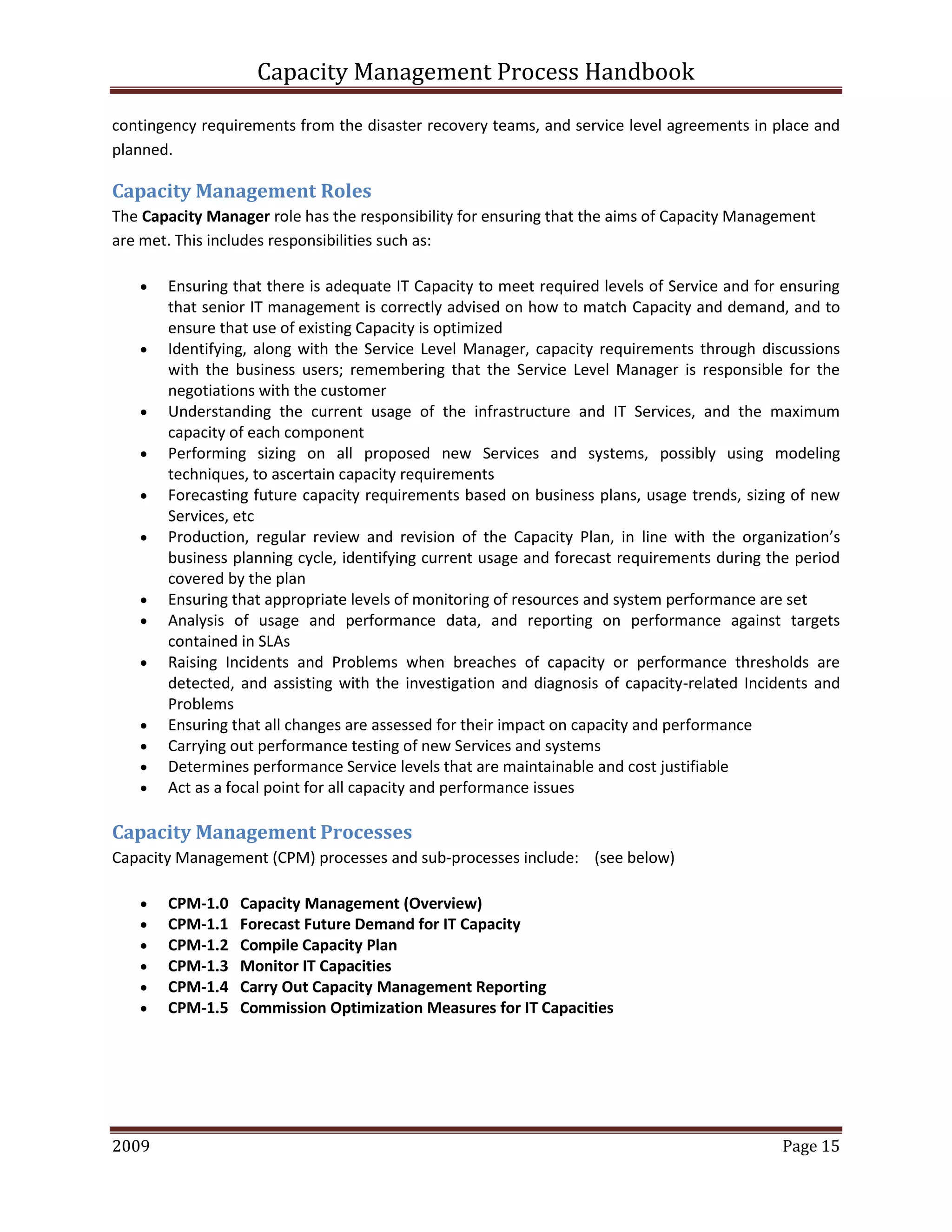 Capacity Management Process Handbook
2009 authored by: C Michael Dalton Page 15
contingency requirements from the disaster recovery teams, and service level agreements in place and
planned.
Capacity Management Roles
The Capacity Manager role has the responsibility for ensuring that the aims of Capacity Management
are met. This includes responsibilities such as:
 Ensuring that there is adequate IT Capacity to meet required levels of Service and for ensuring
that senior IT management is correctly advised on how to match Capacity and demand, and to
ensure that use of existing Capacity is optimized
 Identifying, along with the Service Level Manager, capacity requirements through discussions
with the business users; remembering that the Service Level Manager is responsible for the
negotiations with the customer
 Understanding the current usage of the infrastructure and IT Services, and the maximum
capacity of each component
 Performing sizing on all proposed new Services and systems, possibly using modeling
techniques, to ascertain capacity requirements
 Forecasting future capacity requirements based on business plans, usage trends, sizing of new
Services, etc
 Production, regular review and revision of the Capacity Plan, in line with the organization’s
business planning cycle, identifying current usage and forecast requirements during the period
covered by the plan
 Ensuring that appropriate levels of monitoring of resources and system performance are set
 Analysis of usage and performance data, and reporting on performance against targets
contained in SLAs
 Raising Incidents and Problems when breaches of capacity or performance thresholds are
detected, and assisting with the investigation and diagnosis of capacity-related Incidents and
Problems
 Ensuring that all changes are assessed for their impact on capacity and performance
 Carrying out performance testing of new Services and systems
 Determines performance Service levels that are maintainable and cost justifiable
 Act as a focal point for all capacity and performance issues
Capacity Management Processes
Capacity Management (CPM) processes and sub-processes include: (see below)
 CPM-1.0 Capacity Management (Overview)
 CPM-1.1 Forecast Future Demand for IT Capacity
 CPM-1.2 Compile Capacity Plan
 CPM-1.3 Monitor IT Capacities
 CPM-1.4 Carry Out Capacity Management Reporting
 CPM-1.5 Commission Optimization Measures for IT Capacities
 