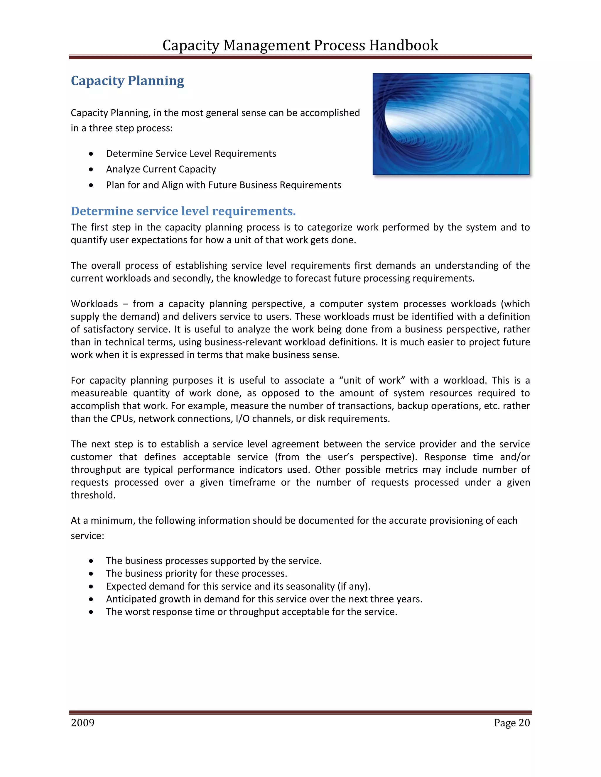 Capacity Management Process Handbook
2009 authored by: C Michael Dalton Page 20
Capacity Planning
Capacity Planning, in the most general sense can be accomplished
in a three step process:
 Determine Service Level Requirements
 Analyze Current Capacity
 Plan for and Align with Future Business Requirements
Determine service level requirements.
The first step in the capacity planning process is to categorize work performed by the system and to
quantify user expectations for how a unit of that work gets done.
The overall process of establishing service level requirements first demands an understanding of the
current workloads and secondly, the knowledge to forecast future processing requirements.
Workloads – from a capacity planning perspective, a computer system processes workloads (which
supply the demand) and delivers service to users. These workloads must be identified with a definition
of satisfactory service. It is useful to analyze the work being done from a business perspective, rather
than in technical terms, using business-relevant workload definitions. It is much easier to project future
work when it is expressed in terms that make business sense.
For capacity planning purposes it is useful to associate a “unit of work” with a workload. This is a
measureable quantity of work done, as opposed to the amount of system resources required to
accomplish that work. For example, measure the number of transactions, backup operations, etc. rather
than the CPUs, network connections, I/O channels, or disk requirements.
The next step is to establish a service level agreement between the service provider and the service
customer that defines acceptable service (from the user’s perspective). Response time and/or
throughput are typical performance indicators used. Other possible metrics may include number of
requests processed over a given timeframe or the number of requests processed under a given
threshold.
At a minimum, the following information should be documented for the accurate provisioning of each
service:
 The business processes supported by the service.
 The business priority for these processes.
 Expected demand for this service and its seasonality (if any).
 Anticipated growth in demand for this service over the next three years.
 The worst response time or throughput acceptable for the service.
 