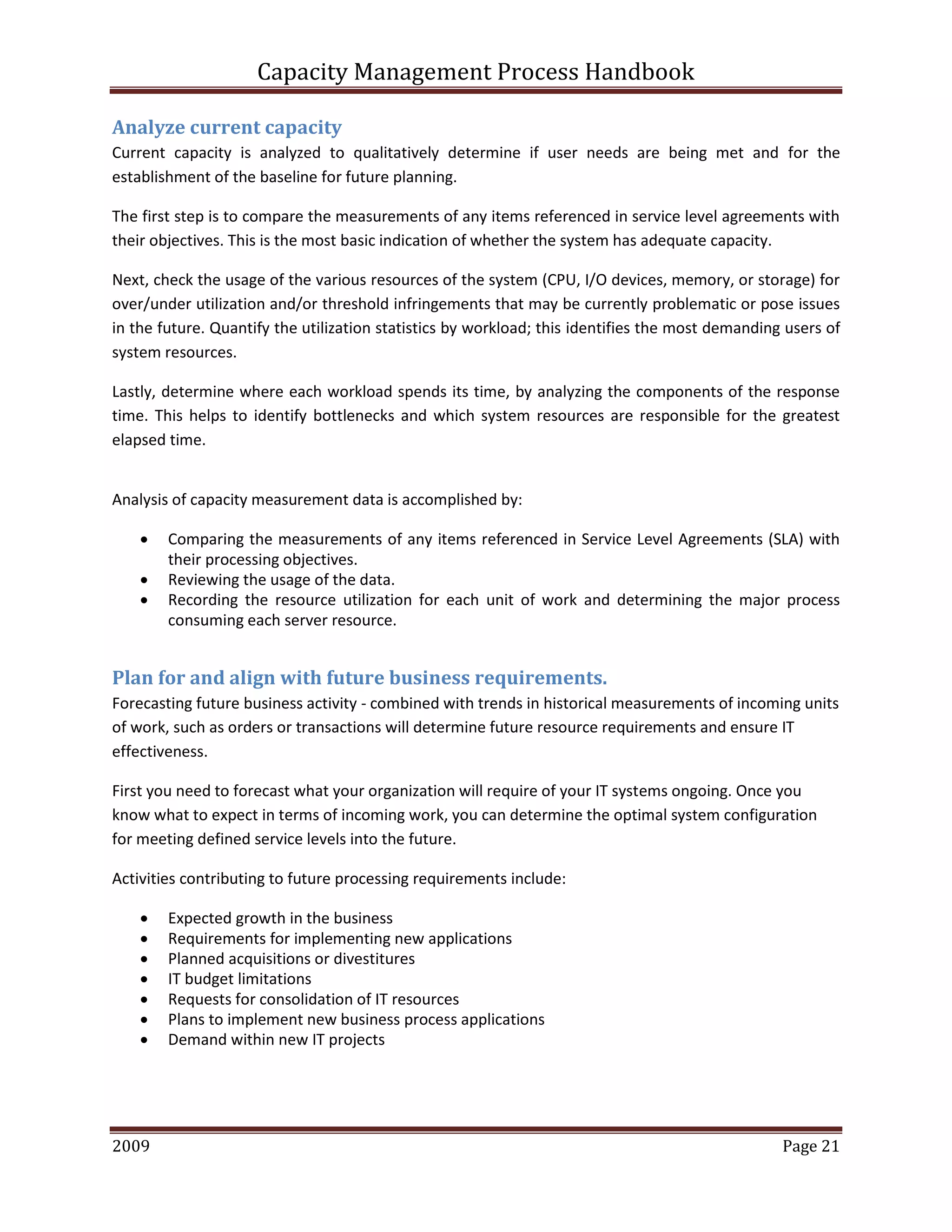 Capacity Management Process Handbook
2009 authored by: C Michael Dalton Page 21
Analyze current capacity
Current capacity is analyzed to qualitatively determine if user needs are being met and for the
establishment of the baseline for future planning.
The first step is to compare the measurements of any items referenced in service level agreements with
their objectives. This is the most basic indication of whether the system has adequate capacity.
Next, check the usage of the various resources of the system (CPU, I/O devices, memory, or storage) for
over/under utilization and/or threshold infringements that may be currently problematic or pose issues
in the future. Quantify the utilization statistics by workload; this identifies the most demanding users of
system resources.
Lastly, determine where each workload spends its time, by analyzing the components of the response
time. This helps to identify bottlenecks and which system resources are responsible for the greatest
elapsed time.
Analysis of capacity measurement data is accomplished by:
 Comparing the measurements of any items referenced in Service Level Agreements (SLA) with
their processing objectives.
 Reviewing the usage of the data.
 Recording the resource utilization for each unit of work and determining the major process
consuming each server resource.
Plan for and align with future business requirements.
Forecasting future business activity - combined with trends in historical measurements of incoming units
of work, such as orders or transactions will determine future resource requirements and ensure IT
effectiveness.
First you need to forecast what your organization will require of your IT systems ongoing. Once you
know what to expect in terms of incoming work, you can determine the optimal system configuration
for meeting defined service levels into the future.
Activities contributing to future processing requirements include:
 Expected growth in the business
 Requirements for implementing new applications
 Planned acquisitions or divestitures
 IT budget limitations
 Requests for consolidation of IT resources
 Plans to implement new business process applications
 Demand within new IT projects
 