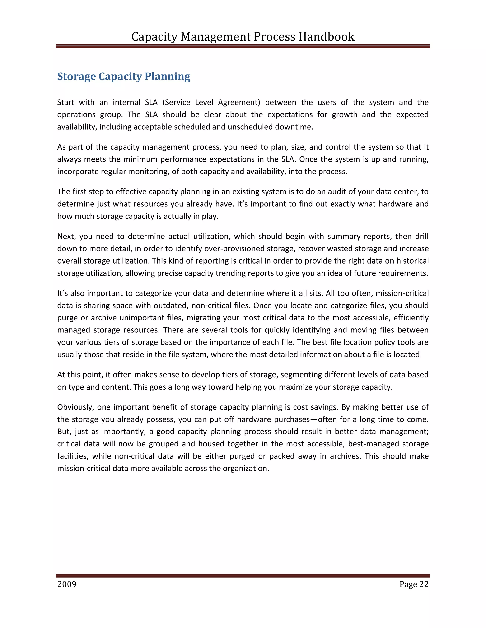 Capacity Management Process Handbook
2009 authored by: C Michael Dalton Page 22
Storage Capacity Planning
Start with an internal SLA (Service Level Agreement) between the users of the system and the
operations group. The SLA should be clear about the expectations for growth and the expected
availability, including acceptable scheduled and unscheduled downtime.
As part of the capacity management process, you need to plan, size, and control the system so that it
always meets the minimum performance expectations in the SLA. Once the system is up and running,
incorporate regular monitoring, of both capacity and availability, into the process.
The first step to effective capacity planning in an existing system is to do an audit of your data center, to
determine just what resources you already have. It’s important to find out exactly what hardware and
how much storage capacity is actually in play.
Next, you need to determine actual utilization, which should begin with summary reports, then drill
down to more detail, in order to identify over-provisioned storage, recover wasted storage and increase
overall storage utilization. This kind of reporting is critical in order to provide the right data on historical
storage utilization, allowing precise capacity trending reports to give you an idea of future requirements.
It’s also important to categorize your data and determine where it all sits. All too often, mission-critical
data is sharing space with outdated, non-critical files. Once you locate and categorize files, you should
purge or archive unimportant files, migrating your most critical data to the most accessible, efficiently
managed storage resources. There are several tools for quickly identifying and moving files between
your various tiers of storage based on the importance of each file. The best file location policy tools are
usually those that reside in the file system, where the most detailed information about a file is located.
At this point, it often makes sense to develop tiers of storage, segmenting different levels of data based
on type and content. This goes a long way toward helping you maximize your storage capacity.
Obviously, one important benefit of storage capacity planning is cost savings. By making better use of
the storage you already possess, you can put off hardware purchases—often for a long time to come.
But, just as importantly, a good capacity planning process should result in better data management;
critical data will now be grouped and housed together in the most accessible, best-managed storage
facilities, while non-critical data will be either purged or packed away in archives. This should make
mission-critical data more available across the organization.
 