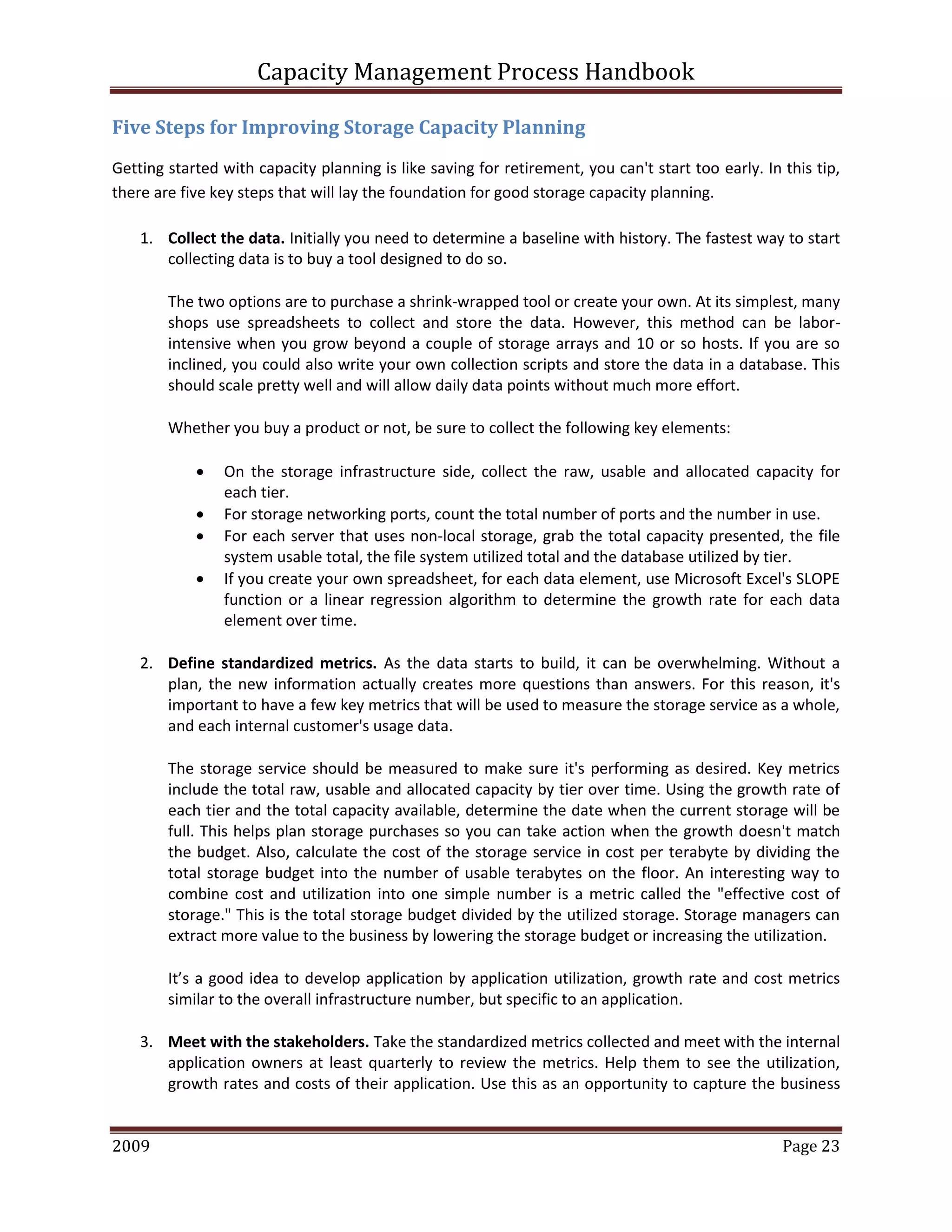 Capacity Management Process Handbook
2009 authored by: C Michael Dalton Page 23
Five Steps for Improving Storage Capacity Planning
Getting started with capacity planning is like saving for retirement, you can't start too early. In this tip,
there are five key steps that will lay the foundation for good storage capacity planning.
1. Collect the data. Initially you need to determine a baseline with history. The fastest way to start
collecting data is to buy a tool designed to do so.
The two options are to purchase a shrink-wrapped tool or create your own. At its simplest, many
shops use spreadsheets to collect and store the data. However, this method can be labor-
intensive when you grow beyond a couple of storage arrays and 10 or so hosts. If you are so
inclined, you could also write your own collection scripts and store the data in a database. This
should scale pretty well and will allow daily data points without much more effort.
Whether you buy a product or not, be sure to collect the following key elements:
 On the storage infrastructure side, collect the raw, usable and allocated capacity for
each tier.
 For storage networking ports, count the total number of ports and the number in use.
 For each server that uses non-local storage, grab the total capacity presented, the file
system usable total, the file system utilized total and the database utilized by tier.
 If you create your own spreadsheet, for each data element, use Microsoft Excel's SLOPE
function or a linear regression algorithm to determine the growth rate for each data
element over time.
2. Define standardized metrics. As the data starts to build, it can be overwhelming. Without a
plan, the new information actually creates more questions than answers. For this reason, it's
important to have a few key metrics that will be used to measure the storage service as a whole,
and each internal customer's usage data.
The storage service should be measured to make sure it's performing as desired. Key metrics
include the total raw, usable and allocated capacity by tier over time. Using the growth rate of
each tier and the total capacity available, determine the date when the current storage will be
full. This helps plan storage purchases so you can take action when the growth doesn't match
the budget. Also, calculate the cost of the storage service in cost per terabyte by dividing the
total storage budget into the number of usable terabytes on the floor. An interesting way to
combine cost and utilization into one simple number is a metric called the "effective cost of
storage." This is the total storage budget divided by the utilized storage. Storage managers can
extract more value to the business by lowering the storage budget or increasing the utilization.
It’s a good idea to develop application by application utilization, growth rate and cost metrics
similar to the overall infrastructure number, but specific to an application.
3. Meet with the stakeholders. Take the standardized metrics collected and meet with the internal
application owners at least quarterly to review the metrics. Help them to see the utilization,
growth rates and costs of their application. Use this as an opportunity to capture the business
 