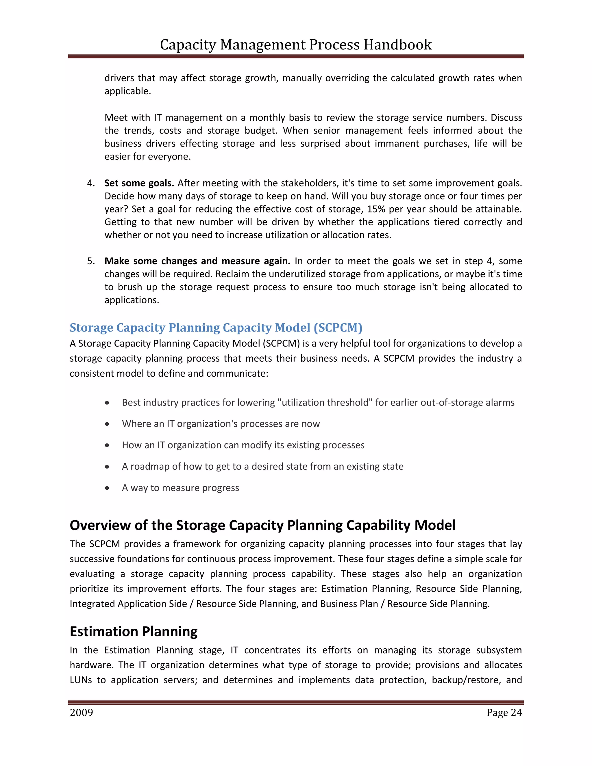 Capacity Management Process Handbook
2009 authored by: C Michael Dalton Page 24
drivers that may affect storage growth, manually overriding the calculated growth rates when
applicable.
Meet with IT management on a monthly basis to review the storage service numbers. Discuss
the trends, costs and storage budget. When senior management feels informed about the
business drivers effecting storage and less surprised about immanent purchases, life will be
easier for everyone.
4. Set some goals. After meeting with the stakeholders, it's time to set some improvement goals.
Decide how many days of storage to keep on hand. Will you buy storage once or four times per
year? Set a goal for reducing the effective cost of storage, 15% per year should be attainable.
Getting to that new number will be driven by whether the applications tiered correctly and
whether or not you need to increase utilization or allocation rates.
5. Make some changes and measure again. In order to meet the goals we set in step 4, some
changes will be required. Reclaim the underutilized storage from applications, or maybe it's time
to brush up the storage request process to ensure too much storage isn't being allocated to
applications.
Storage Capacity Planning Capacity Model (SCPCM)
A Storage Capacity Planning Capacity Model (SCPCM) is a very helpful tool for organizations to develop a
storage capacity planning process that meets their business needs. A SCPCM provides the industry a
consistent model to define and communicate:
 Best industry practices for lowering "utilization threshold" for earlier out-of-storage alarms
 Where an IT organization's processes are now
 How an IT organization can modify its existing processes
 A roadmap of how to get to a desired state from an existing state
 A way to measure progress
Overview of the Storage Capacity Planning Capability Model
The SCPCM provides a framework for organizing capacity planning processes into four stages that lay
successive foundations for continuous process improvement. These four stages define a simple scale for
evaluating a storage capacity planning process capability. These stages also help an organization
prioritize its improvement efforts. The four stages are: Estimation Planning, Resource Side Planning,
Integrated Application Side / Resource Side Planning, and Business Plan / Resource Side Planning.
Estimation Planning
In the Estimation Planning stage, IT concentrates its efforts on managing its storage subsystem
hardware. The IT organization determines what type of storage to provide; provisions and allocates
LUNs to application servers; and determines and implements data protection, backup/restore, and
 