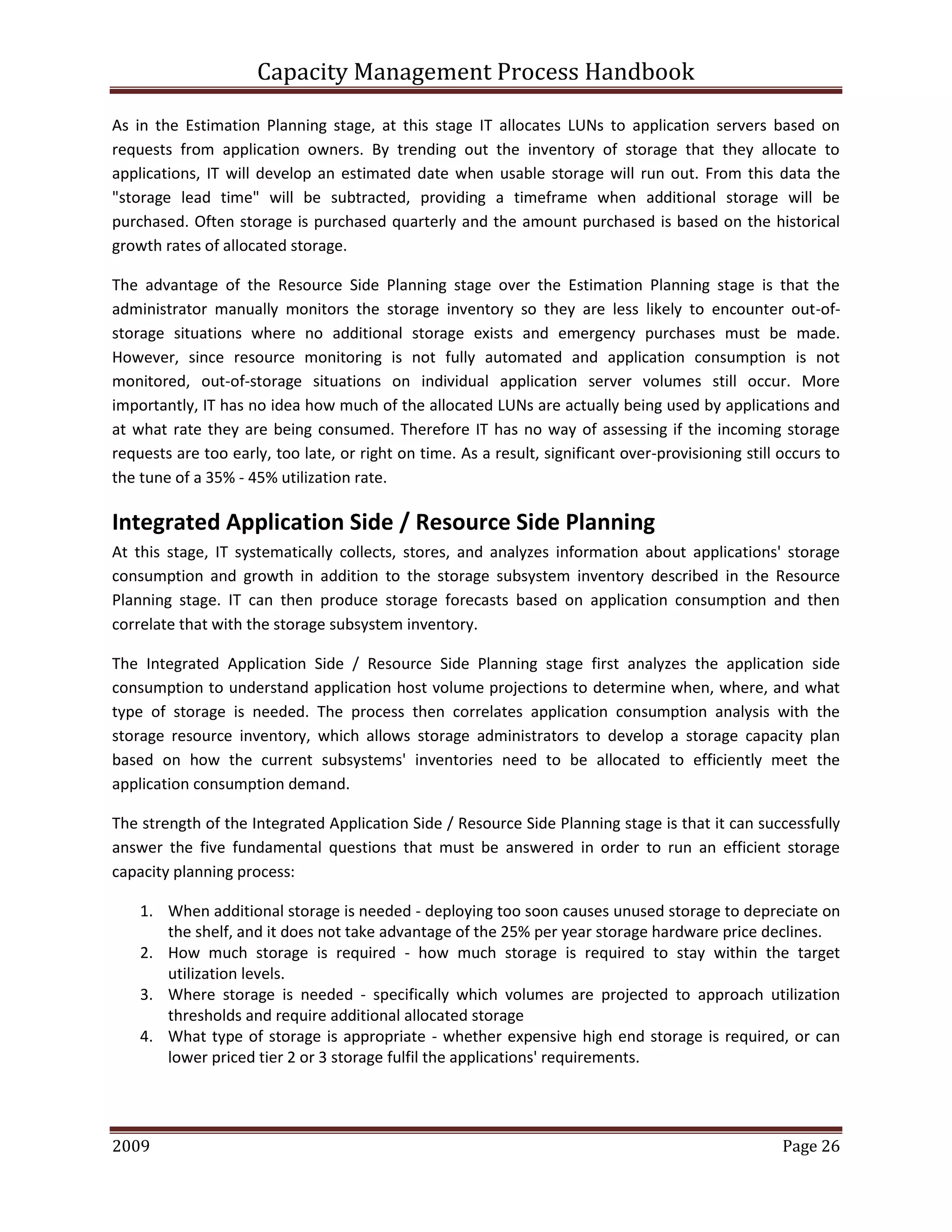 Capacity Management Process Handbook
2009 authored by: C Michael Dalton Page 26
As in the Estimation Planning stage, at this stage IT allocates LUNs to application servers based on
requests from application owners. By trending out the inventory of storage that they allocate to
applications, IT will develop an estimated date when usable storage will run out. From this data the
"storage lead time" will be subtracted, providing a timeframe when additional storage will be
purchased. Often storage is purchased quarterly and the amount purchased is based on the historical
growth rates of allocated storage.
The advantage of the Resource Side Planning stage over the Estimation Planning stage is that the
administrator manually monitors the storage inventory so they are less likely to encounter out-of-
storage situations where no additional storage exists and emergency purchases must be made.
However, since resource monitoring is not fully automated and application consumption is not
monitored, out-of-storage situations on individual application server volumes still occur. More
importantly, IT has no idea how much of the allocated LUNs are actually being used by applications and
at what rate they are being consumed. Therefore IT has no way of assessing if the incoming storage
requests are too early, too late, or right on time. As a result, significant over-provisioning still occurs to
the tune of a 35% - 45% utilization rate.
Integrated Application Side / Resource Side Planning
At this stage, IT systematically collects, stores, and analyzes information about applications' storage
consumption and growth in addition to the storage subsystem inventory described in the Resource
Planning stage. IT can then produce storage forecasts based on application consumption and then
correlate that with the storage subsystem inventory.
The Integrated Application Side / Resource Side Planning stage first analyzes the application side
consumption to understand application host volume projections to determine when, where, and what
type of storage is needed. The process then correlates application consumption analysis with the
storage resource inventory, which allows storage administrators to develop a storage capacity plan
based on how the current subsystems' inventories need to be allocated to efficiently meet the
application consumption demand.
The strength of the Integrated Application Side / Resource Side Planning stage is that it can successfully
answer the five fundamental questions that must be answered in order to run an efficient storage
capacity planning process:
1. When additional storage is needed - deploying too soon causes unused storage to depreciate on
the shelf, and it does not take advantage of the 25% per year storage hardware price declines.
2. How much storage is required - how much storage is required to stay within the target
utilization levels.
3. Where storage is needed - specifically which volumes are projected to approach utilization
thresholds and require additional allocated storage
4. What type of storage is appropriate - whether expensive high end storage is required, or can
lower priced tier 2 or 3 storage fulfil the applications' requirements.
 