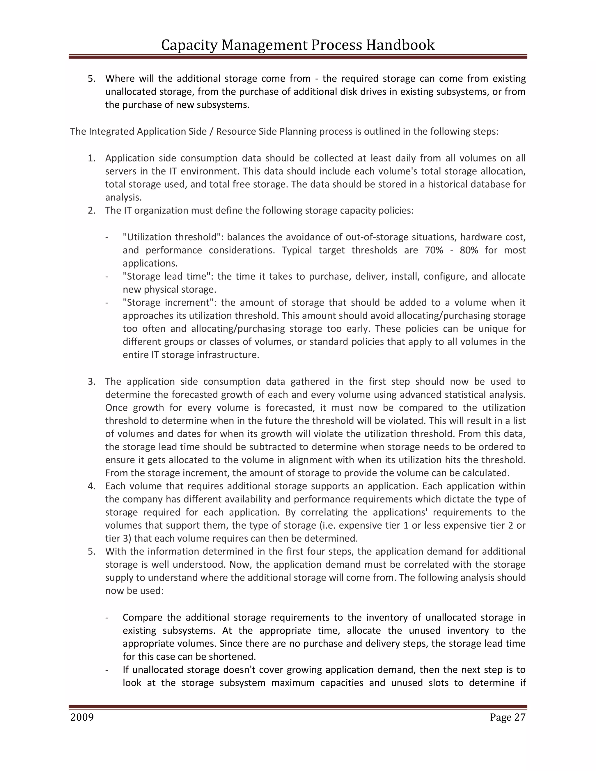 Capacity Management Process Handbook
2009 authored by: C Michael Dalton Page 27
5. Where will the additional storage come from - the required storage can come from existing
unallocated storage, from the purchase of additional disk drives in existing subsystems, or from
the purchase of new subsystems.
The Integrated Application Side / Resource Side Planning process is outlined in the following steps:
1. Application side consumption data should be collected at least daily from all volumes on all
servers in the IT environment. This data should include each volume's total storage allocation,
total storage used, and total free storage. The data should be stored in a historical database for
analysis.
2. The IT organization must define the following storage capacity policies:
- "Utilization threshold": balances the avoidance of out-of-storage situations, hardware cost,
and performance considerations. Typical target thresholds are 70% - 80% for most
applications.
- "Storage lead time": the time it takes to purchase, deliver, install, configure, and allocate
new physical storage.
- "Storage increment": the amount of storage that should be added to a volume when it
approaches its utilization threshold. This amount should avoid allocating/purchasing storage
too often and allocating/purchasing storage too early. These policies can be unique for
different groups or classes of volumes, or standard policies that apply to all volumes in the
entire IT storage infrastructure.
3. The application side consumption data gathered in the first step should now be used to
determine the forecasted growth of each and every volume using advanced statistical analysis.
Once growth for every volume is forecasted, it must now be compared to the utilization
threshold to determine when in the future the threshold will be violated. This will result in a list
of volumes and dates for when its growth will violate the utilization threshold. From this data,
the storage lead time should be subtracted to determine when storage needs to be ordered to
ensure it gets allocated to the volume in alignment with when its utilization hits the threshold.
From the storage increment, the amount of storage to provide the volume can be calculated.
4. Each volume that requires additional storage supports an application. Each application within
the company has different availability and performance requirements which dictate the type of
storage required for each application. By correlating the applications' requirements to the
volumes that support them, the type of storage (i.e. expensive tier 1 or less expensive tier 2 or
tier 3) that each volume requires can then be determined.
5. With the information determined in the first four steps, the application demand for additional
storage is well understood. Now, the application demand must be correlated with the storage
supply to understand where the additional storage will come from. The following analysis should
now be used:
- Compare the additional storage requirements to the inventory of unallocated storage in
existing subsystems. At the appropriate time, allocate the unused inventory to the
appropriate volumes. Since there are no purchase and delivery steps, the storage lead time
for this case can be shortened.
- If unallocated storage doesn't cover growing application demand, then the next step is to
look at the storage subsystem maximum capacities and unused slots to determine if
 