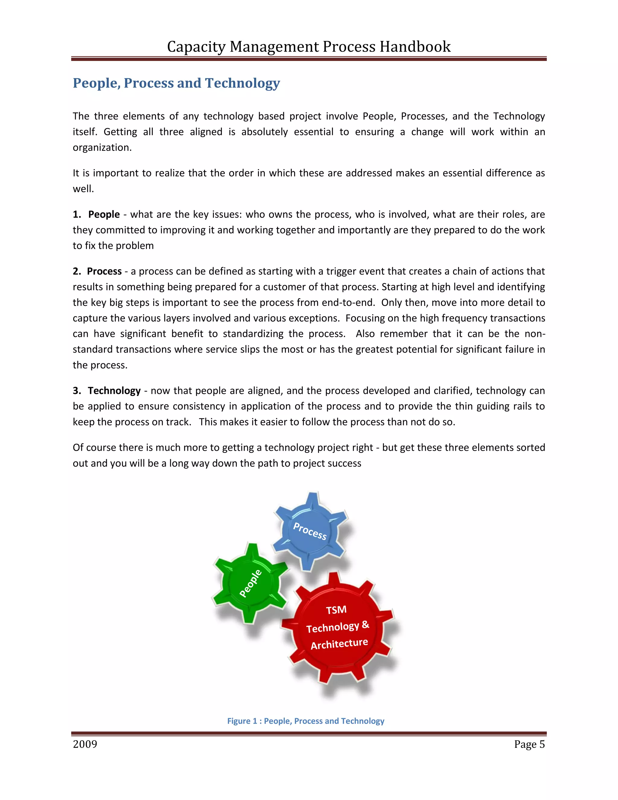 Capacity Management Process Handbook
2009 authored by: C Michael Dalton Page 5
People, Process and Technology
The three elements of any technology based project involve People, Processes, and the Technology
itself. Getting all three aligned is absolutely essential to ensuring a change will work within an
organization.
It is important to realize that the order in which these are addressed makes an essential difference as
well.
1. People - what are the key issues: who owns the process, who is involved, what are their roles, are
they committed to improving it and working together and importantly are they prepared to do the work
to fix the problem
2. Process - a process can be defined as starting with a trigger event that creates a chain of actions that
results in something being prepared for a customer of that process. Starting at high level and identifying
the key big steps is important to see the process from end-to-end. Only then, move into more detail to
capture the various layers involved and various exceptions. Focusing on the high frequency transactions
can have significant benefit to standardizing the process. Also remember that it can be the non-
standard transactions where service slips the most or has the greatest potential for significant failure in
the process.
3. Technology - now that people are aligned, and the process developed and clarified, technology can
be applied to ensure consistency in application of the process and to provide the thin guiding rails to
keep the process on track. This makes it easier to follow the process than not do so.
Of course there is much more to getting a technology project right - but get these three elements sorted
out and you will be a long way down the path to project success
Figure 1 : People, Process and Technology
 
