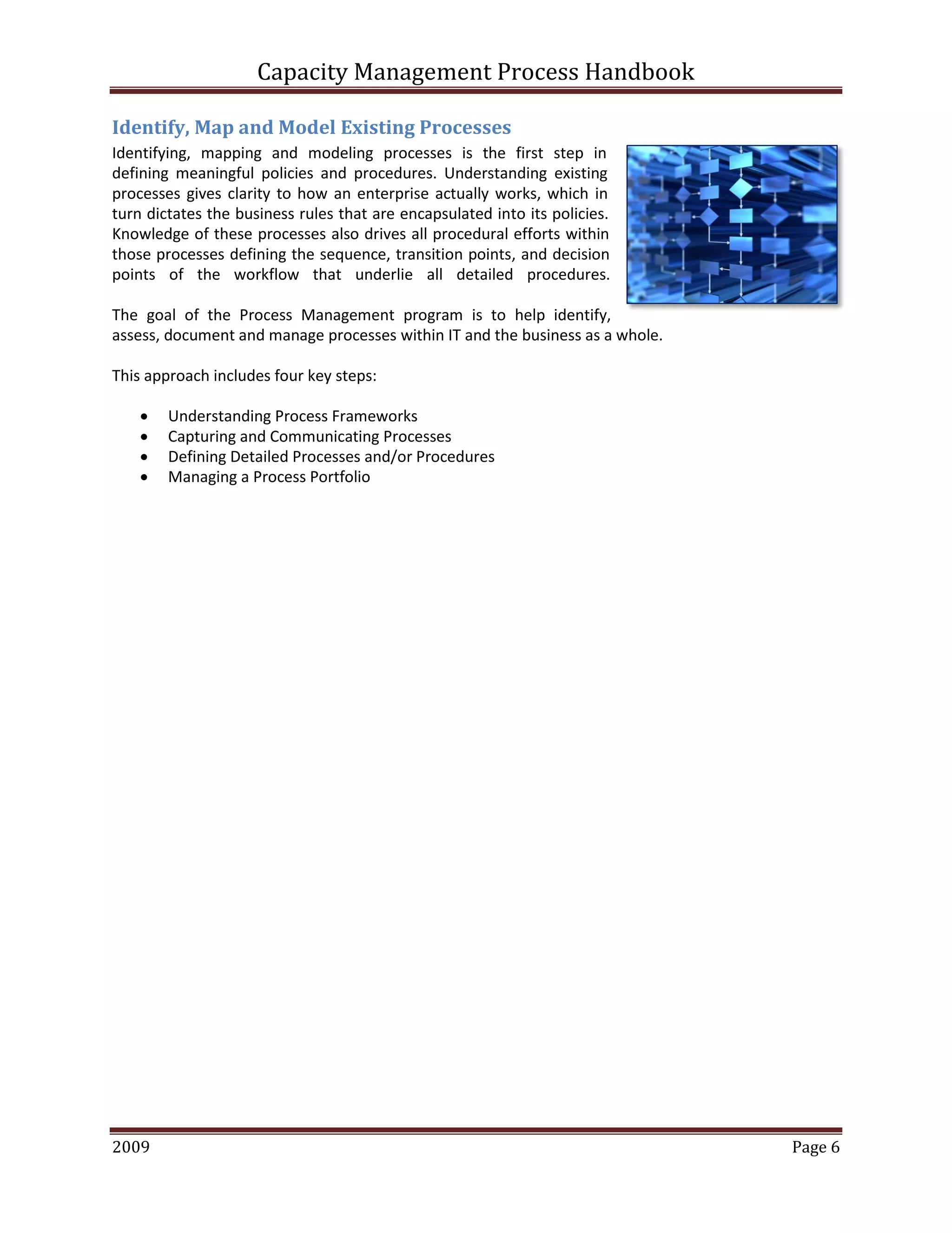Capacity Management Process Handbook
2009 authored by: C Michael Dalton Page 6
Identify, Map and Model Existing Processes
Identifying, mapping and modeling processes is the first step in
defining meaningful policies and procedures. Understanding existing
processes gives clarity to how an enterprise actually works, which in
turn dictates the business rules that are encapsulated into its policies.
Knowledge of these processes also drives all procedural efforts within
those processes defining the sequence, transition points, and decision
points of the workflow that underlie all detailed procedures.
The goal of the Process Management program is to help identify,
assess, document and manage processes within IT and the business as a whole.
This approach includes four key steps:
 Understanding Process Frameworks
 Capturing and Communicating Processes
 Defining Detailed Processes and/or Procedures
 Managing a Process Portfolio
 