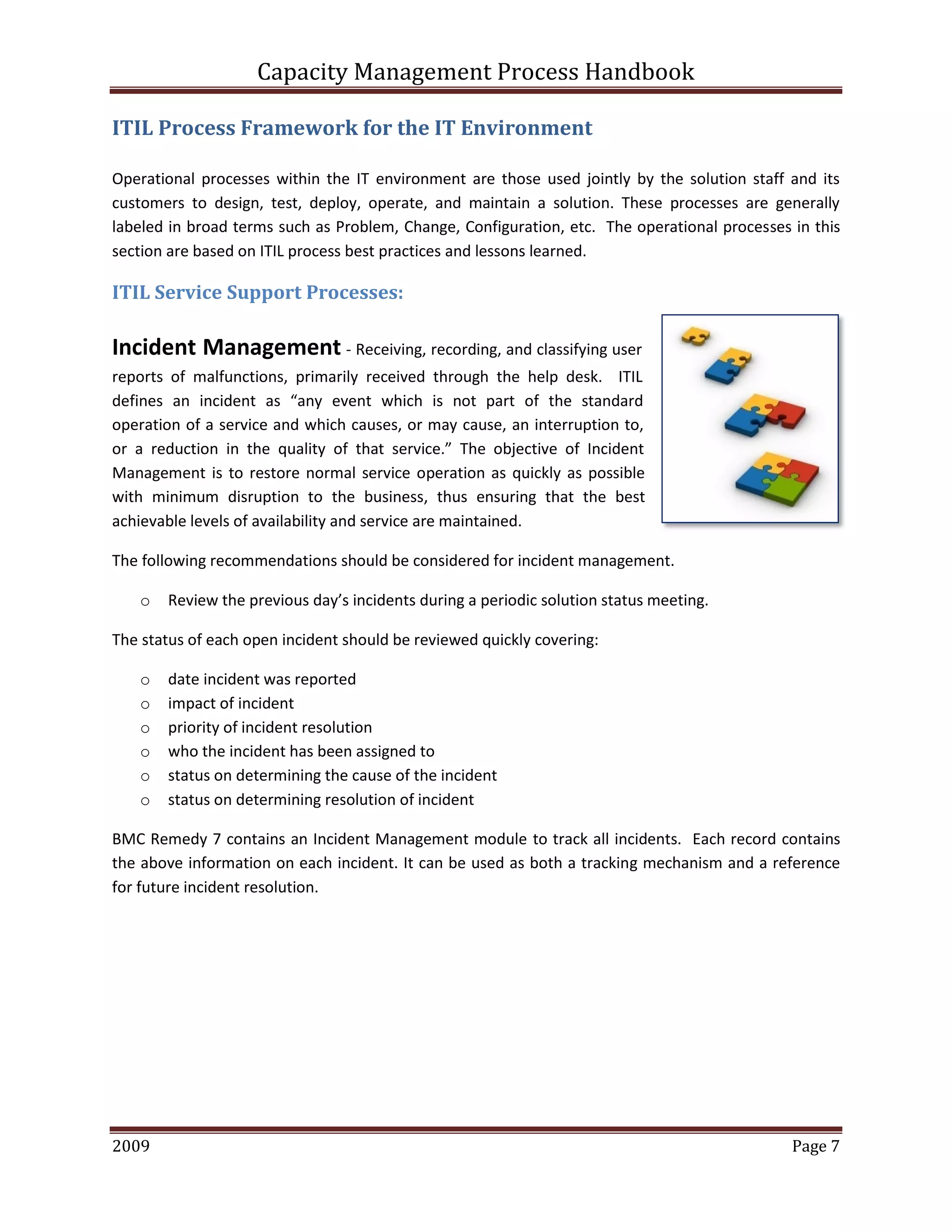 Capacity Management Process Handbook
2009 authored by: C Michael Dalton Page 7
ITIL Process Framework for the IT Environment
Operational processes within the IT environment are those used jointly by the solution staff and its
customers to design, test, deploy, operate, and maintain a solution. These processes are generally
labeled in broad terms such as Problem, Change, Configuration, etc. The operational processes in this
section are based on ITIL process best practices and lessons learned.
ITIL Service Support Processes:
Incident Management - Receiving, recording, and classifying user
reports of malfunctions, primarily received through the help desk. ITIL
defines an incident as “any event which is not part of the standard
operation of a service and which causes, or may cause, an interruption to,
or a reduction in the quality of that service.” The objective of Incident
Management is to restore normal service operation as quickly as possible
with minimum disruption to the business, thus ensuring that the best
achievable levels of availability and service are maintained.
The following recommendations should be considered for incident management.
o Review the previous day’s incidents during a periodic solution status meeting.
The status of each open incident should be reviewed quickly covering:
o date incident was reported
o impact of incident
o priority of incident resolution
o who the incident has been assigned to
o status on determining the cause of the incident
o status on determining resolution of incident
BMC Remedy 7 contains an Incident Management module to track all incidents. Each record contains
the above information on each incident. It can be used as both a tracking mechanism and a reference
for future incident resolution.
authored by: C Michael Dalton
 