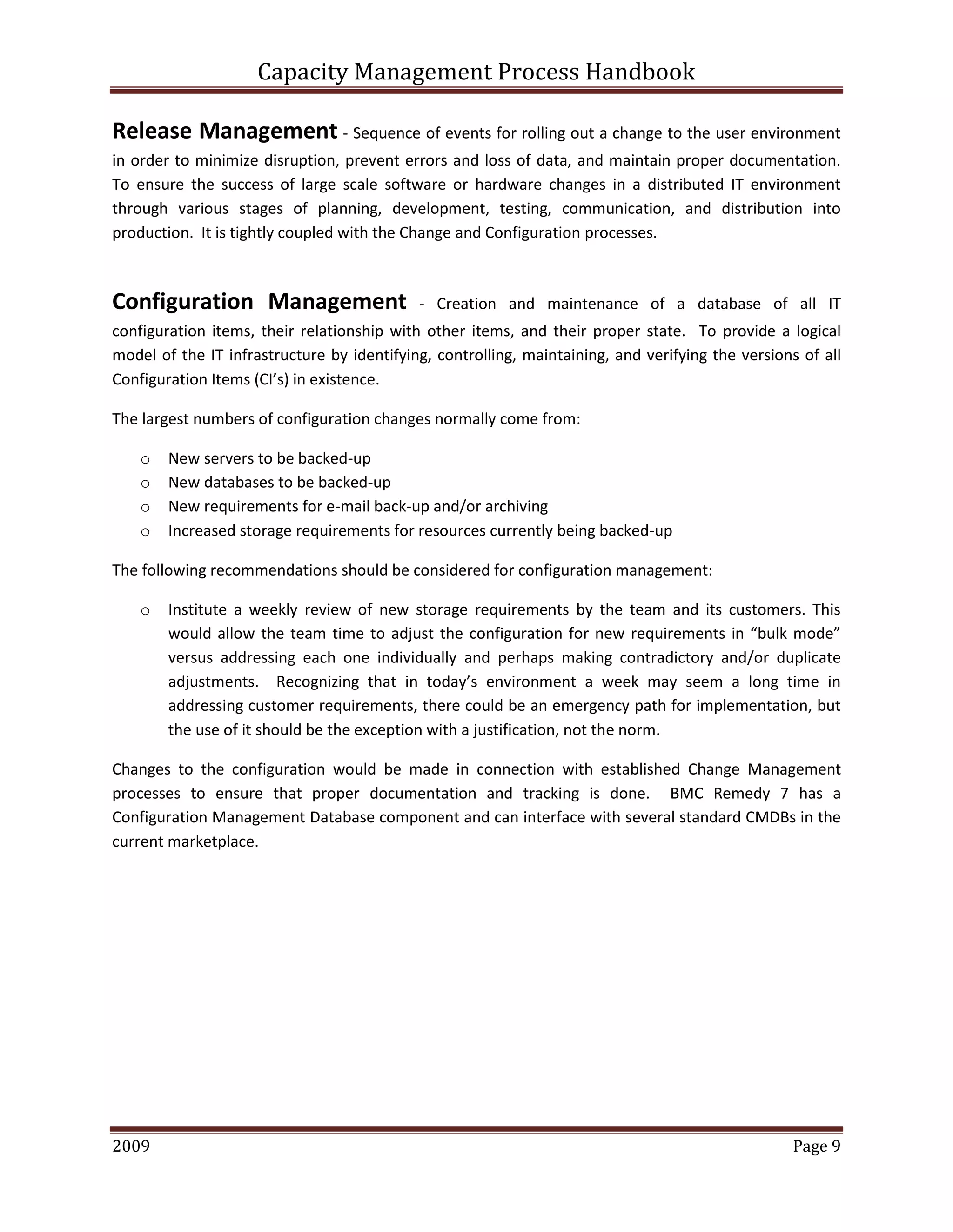 Capacity Management Process Handbook
2009 authored by: C Michael Dalton Page 9
Release Management - Sequence of events for rolling out a change to the user environment
in order to minimize disruption, prevent errors and loss of data, and maintain proper documentation.
To ensure the success of large scale software or hardware changes in a distributed IT environment
through various stages of planning, development, testing, communication, and distribution into
production. It is tightly coupled with the Change and Configuration processes.
Configuration Management - Creation and maintenance of a database of all IT
configuration items, their relationship with other items, and their proper state. To provide a logical
model of the IT infrastructure by identifying, controlling, maintaining, and verifying the versions of all
Configuration Items (CI’s) in existence.
The largest numbers of configuration changes normally come from:
o New servers to be backed-up
o New databases to be backed-up
o New requirements for e-mail back-up and/or archiving
o Increased storage requirements for resources currently being backed-up
The following recommendations should be considered for configuration management:
o Institute a weekly review of new storage requirements by the team and its customers. This
would allow the team time to adjust the configuration for new requirements in “bulk mode”
versus addressing each one individually and perhaps making contradictory and/or duplicate
adjustments. Recognizing that in today’s environment a week may seem a long time in
addressing customer requirements, there could be an emergency path for implementation, but
the use of it should be the exception with a justification, not the norm.
Changes to the configuration would be made in connection with established Change Management
processes to ensure that proper documentation and tracking is done. BMC Remedy 7 has a
Configuration Management Database component and can interface with several standard CMDBs in the
current marketplace.
 