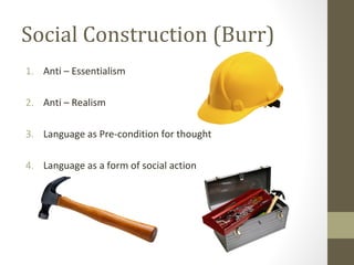Social Construction (Burr)
1. Anti – Essentialism
2. Anti – Realism
3. Language as Pre-condition for thought
4. Language as a form of social action
 