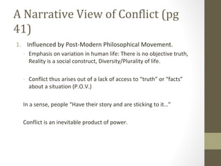 A Narrative View of Conflict (pg
41)
1. Influenced by Post-Modern Philosophical Movement.
- Emphasis on variation in human life: There is no objective truth,
Reality is a social construct, Diversity/Plurality of life.
- Conflict thus arises out of a lack of access to “truth” or “facts”
about a situation (P.O.V.)
In a sense, people “Have their story and are sticking to it…”
Conflict is an inevitable product of power.
 