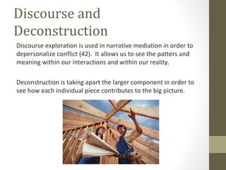 Discourse and
Deconstruction
Discourse exploration is used in narrative mediation in order to
depersonalize conflict (42). It allows us to see the patters and
meaning within our interactions and within our reality.
Deconstruction is taking apart the larger component in order to
see how each individual piece contributes to the big picture.
 