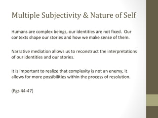 Multiple Subjectivity & Nature of Self
Humans are complex beings, our identities are not fixed. Our
contexts shape our stories and how we make sense of them.
Narrative mediation allows us to reconstruct the interpretations
of our identities and our stories.
It is important to realize that complexity is not an enemy, it
allows for more possibilities within the process of resolution.
(Pgs 44-47)
 