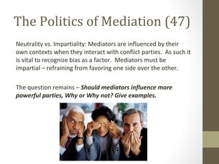 The Politics of Mediation (47)
Neutrality vs. Impartiality: Mediators are influenced by their
own contexts when they interact with conflict parties. As such it
is vital to recognize bias as a factor. Mediators must be
impartial – refraining from favoring one side over the other.
The question remains – Should mediators influence more
powerful parties, Why or Why not? Give examples.
 