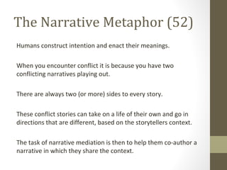 The Narrative Metaphor (52)
Humans construct intention and enact their meanings.
When you encounter conflict it is because you have two
conflicting narratives playing out.
There are always two (or more) sides to every story.
These conflict stories can take on a life of their own and go in
directions that are different, based on the storytellers context.
The task of narrative mediation is then to help them co-author a
narrative in which they share the context.
 