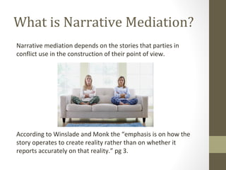 What is Narrative Mediation?
Narrative mediation depends on the stories that parties in
conflict use in the construction of their point of view.
According to Winslade and Monk the “emphasis is on how the
story operates to create reality rather than on whether it
reports accurately on that reality.” pg 3.
 