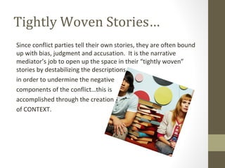 Tightly Woven Stories…
Since conflict parties tell their own stories, they are often bound
up with bias, judgment and accusation. It is the narrative
mediator’s job to open up the space in their “tightly woven”
stories by destabilizing the descriptions
in order to undermine the negative
components of the conflict…this is
accomplished through the creation
of CONTEXT.
 