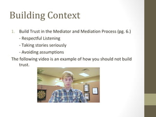 Building Context
1. Build Trust in the Mediator and Mediation Process (pg. 6.)
- Respectful Listening
- Taking stories seriously
- Avoiding assumptions
The following video is an example of how you should not build
trust.
 