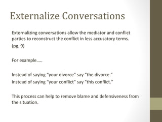 Externalize Conversations
Externalizing conversations allow the mediator and conflict
parties to reconstruct the conflict in less accusatory terms.
(pg. 9)
For example…..
Instead of saying “your divorce” say “the divorce.”
Instead of saying “your conflict” say “this conflict.”
This process can help to remove blame and defensiveness from
the situation.
 