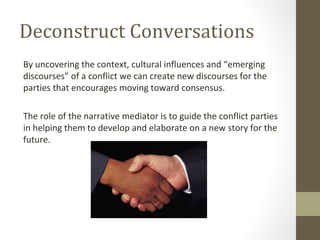 Deconstruct Conversations
By uncovering the context, cultural influences and “emerging
discourses” of a conflict we can create new discourses for the
parties that encourages moving toward consensus.
The role of the narrative mediator is to guide the conflict parties
in helping them to develop and elaborate on a new story for the
future.
 