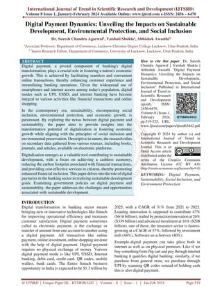 International Journal of Trend in Scientific Research and Development (IJTSRD)
Volume 8 Issue 1, January-February 2024 Available Online: www.ijtsrd.com e-ISSN: 2456 – 6470
@ IJTSRD | Unique Paper ID – IJTSRD63442 | Volume – 8 | Issue – 1 | Jan-Feb 2024 Page 519
Digital Payment Dynamics: Unveiling the Impacts on Sustainable
Development, Environmental Protection, and Social Inclusion
Dr. Suresh Chandra Agarwal1, Vaishali Shukla2, Abhishek Awasthi3
1
Associate Professor, Department of Commerce, Lucknow Christian Degree College Lucknow, Uttar Pradesh, India
2,3
Junior Research Fellow, Department of Commerce, University of Lucknow, Lucknow, Uttar Pradesh, India
ABSTRACT
Digital payment, a pivotal component of banking's digital
transformation, plays a crucial role in fostering a nation's economic
growth. This is achieved by facilitating seamless and convenient
online transactions, thereby enhancing customer experience and
streamlining banking operations. Given the widespread use of
smartphones and internet access among today's population, digital
modes such as UPI, USSD, and internet banking have become
integral to various activities like financial transactions and online
shopping.
In the contemporary era, sustainability, encompassing social
inclusion, environmental protection, and economic growth, is
paramount. By exploring the nexus between digital payment and
sustainability, the paper aims to provide insights into the
transformative potential of digitalization in fostering economic
growth while aligning with the principles of social inclusion and
environmental preservation. Descriptive in nature, the research relies
on secondary data gathered from various sources, including books,
journals, and articles, available on electronic platforms.
Digitalization emerges as a valuable tool contributing to sustainable
development, with a focus on achieving a cashless economy,
reducing the carbon footprint associated with financial transactions,
and providing cost-effective services to citizens, thereby promoting
enhanced financial inclusion. This paper delves into the role of digital
payments in the banking sector in realizing sustainable development
goals. Examining government policies on digital payment and
sustainability, the paper addresses the challenges and opportunities
associated with sustainable development.
How to cite this paper: Dr. Suresh
Chandra Agarwal | Vaishali Shukla |
Abhishek Awasthi "Digital Payment
Dynamics: Unveiling the Impacts on
Sustainable Development,
Environmental Protection, and Social
Inclusion" Published in International
Journal of Trend in
Scientific Research
and Development
(ijtsrd), ISSN:
2456-6470,
Volume-8 | Issue-1,
February 2024,
pp.519-525, URL:
www.ijtsrd.com/papers/ijtsrd63442.pdf
Copyright © 2024 by author (s) and
International Journal of Trend in
Scientific Research and Development
Journal. This is an
Open Access article
distributed under the
terms of the Creative Commons
Attribution License (CC BY 4.0)
(http://creativecommons.org/licenses/by/4.0)
KEYWORDS: Digital Payment,
Sustainability, Social Inclusion, and
Environment Protection
INTRODUCTION
Digital transformation in banking sector means
bringing new or innovative technologies like fintech
for improving operational efficiency and increases
customer satisfaction. Digital payment sometimes
called as electronic payment, is the exchange or
transfer of amount from one account to another using
a digital payment. All transaction like online
payment, online investment, online shopping are done
with the help of digital payment. Digital payment
requires no physical exchange of money. Various
digital payment mode is like UPI, USSD, Internet
banking, debit card, credit card. QR codes, mobile
wallets, bank cards. The Entire fintech business
opportunity in India is expected to be $1.3 trillion by
2025, with a CAGR of 31% from 2021 to 2025.
Loaning innovation is supposed to contribute 47%
($616 billion), trailed by protection innovation at 26%
($339 billion) and advanced instalment at 16% ($208
billion). one of these, the insurance sector is fastest-
growing at a CAGR of 57%, followed by investment
tech (44%), Software-as-a-Service (40%).
Example-digital payment can take place both in
internet as well as on physical premises. Like if we
buy something from flip cart and pay through internet
banking it qualifies digital banking. similarly, if we
purchase from general store, we purchase through
UPI by scanning QR codes instead of holding cash
this is also digital payment.
IJTSRD63442
 