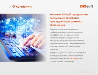 3
© DIO-SOFT COMPANY. 2015
О компании
Компания DIO-soft осуществляет
полный цикл разработки
прикладного программного
обеспечения.
Лучшим подтверждением нашего
профессионализма являются клиенты,
приобретенные за годы сложной и
кропотливой работы. Крупнейшие
международные инвестиционные банки
и другие организации с мировым именем
доверяют нам разработку сложных
проектов.
В стадии разработки постоянно находится
около двух десятков крупных проектов,
однако в общем активе DIO-soft более
сотни успешных реализаций.
 