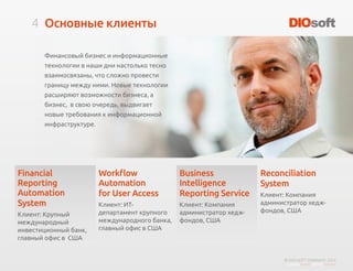 4
© DIO-SOFT COMPANY. 2015
Основные клиенты
Финансовый бизнес и информационные
технологии в наши дни настолько тесно
взаимосвязаны, что сложно провести
границу между ними. Новые технологии
расширяют возможности бизнеса, а
бизнес, в свою очередь, выдвигает
новые требования к информационной
инфраструктуре.
Financial
Reporting
Automation
System
Клиент: Крупный
международный
инвестиционный банк,
главный офис в США
Workflow
Automation
for User Access
Клиент: ИТ-
департамент крупного
международного банка,
главный офис в США
Business
Intelligence
Reporting Service
Клиент: Компания
администратор хедж-
фондов, США
Reconciliation
System
Клиент: Компания
администратор хедж-
фондов, США
 