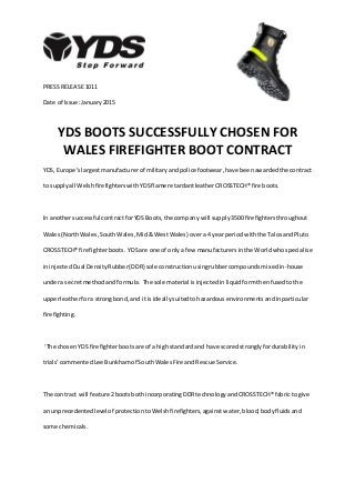 PRESS RELEASE 1011
Date of Issue:January2015
YDS BOOTS SUCCESSFULLY CHOSEN FOR
WALES FIREFIGHTER BOOT CONTRACT
YDS, Europe’slargestmanufacturerof militaryandpolice footwear,have beenawardedthe contract
to supplyall WelshfirefighterswithYDSflame retardantleatherCROSSTECH® fire boots.
In anothersuccessful contractforYDS Boots,the company will supply3500 firefightersthroughout
Wales(North Wales, SouthWales,Mid& WestWales) overa 4 yearperiodwiththe TalosandPluto
CROSSTECH® firefighterboots. YDSare one of only a few manufacturersinthe Worldwhospecialise
ininjectedDual DensityRubber(DDR) sole constructionusingrubbercompoundsmixedin-house
undera secretmethodand formula. The sole material isinjectedinliquidformthenfusedtothe
upperleatherfora strongbond,and it isideallysuitedtohazardousenvironmentsandinparticular
firefighting.
‘The chosenYDS firefighterbootsare of a highstandardand have scoredstronglyfordurabilityin
trials’commentedLee Bunkhamof SouthWalesFire andRescue Service.
The contract will feature 2bootsbothincorporatingDDRtechnologyandCROSSTECH® fabricto give
an unprecedentedlevelof protectiontoWelshfirefighters,against water,blood, bodyfluidsand
some chemicals.
 