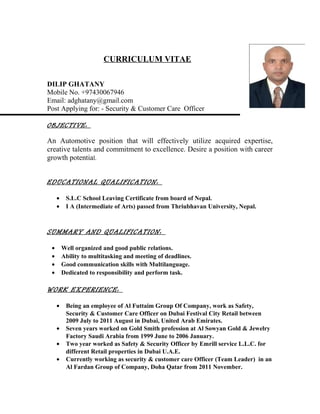 CURRICULUM VITAE
DILIP GHATANY
Mobile No. +97430067946
Email: adghatany@gmail.com
Post Applying for: - Security & Customer Care Officer
OBJECTIVE:
An Automotive position that will effectively utilize acquired expertise,
creative talents and commitment to excellence. Desire a position with career
growth potential.
EDUCATIONAL QUALIFICATION:
• S.L.C School Leaving Certificate from board of Nepal.
• I A (Intermediate of Arts) passed from Thriubhavan University, Nepal.
SUMMARY AND QUALIFICATION:
• Well organized and good public relations.
• Ability to multitasking and meeting of deadlines.
• Good communication skills with Multilanguage.
• Dedicated to responsibility and perform task.
WORK EXPERIENCE:
• Being an employee of Al Futtaim Group Of Company, work as Safety,
Security & Customer Care Officer on Dubai Festival City Retail between
2009 July to 2011 August in Dubai, United Arab Emirates.
• Seven years worked on Gold Smith profession at Al Sowyan Gold & Jewelry
Factory Saudi Arabia from 1999 June to 2006 January.
• Two year worked as Safety & Security Officer by Emrill service L.L.C. for
different Retail properties in Dubai U.A.E.
• Currently working as security & customer care Officer (Team Leader) in an
Al Fardan Group of Company, Doha Qatar from 2011 November.
 