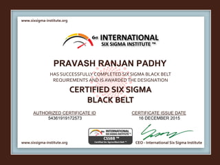 www.sixsigma-institute.org
www.sixsigma-institute.org CEO - International Six Sigma Institute
AUTHORIZED CERTIFICATE ID CERTIFICATE ISSUE DATE
6σ
HAS SUCCESSFULLY COMPLETED SIX SIGMA BLACK BELT
REQUIREMENTS AND IS AWARDED THE DESIGNATION
CERTIFIED SIX SIGMA
BLACK BELT
INTERNATIONAL
SIX SIGMA INSTITUTE ™
PRAVASH RANJAN PADHY
54361919172573 16 DECEMBER 2015
 