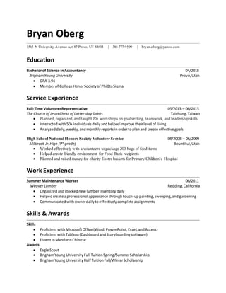 Bryan Oberg
1565 N University Avenue Apt 87 Provo, UT 84604 | 385-777-9590 | bryan.oberg@yahoo.com
Education
Bachelor of Science inAccountancy 04/2018
BrighamYoung University Provo,Utah
 GPA 3.94
 Memberof College HonorSocietyof Phi EtaSigma
Service Experience
Full-Time VolunteerRepresentative 05/2013 – 06/2015
The Church of JesusChrist of Latter-day Saints Taichung,Taiwan
 Planned,organized,andtaught20+ workshopsongoal setting, teamwork,andleadershipskills
 Interactedwith50+ individualsdailyandhelpedimprove theirlevel of living
 Analyzeddaily,weekly,andmonthlyreportsinordertoplanand create effective goals
High School National Honors Society Volunteer Service 08/2008 – 06/2009
Millcreek Jr.High (9th
grade) Bountiful,Utah
 Worked effectively with a volunteers to package 200 bags of food items
 Helped create friendly environment for Food Bank recipients
 Planned and raised money for charity Easter baskets for Primary Children’s Hospital
Work Experience
Summer Maintenance Worker 06/2011
Weaver Lumber Redding,California
 Organizedandstockednewlumberinventorydaily
 Helpedcreate aprofessional appearance throughtouch-uppainting,sweeping,and gardening
 Communicatedwithownerdailytoeffectively complete assignments
Skills & Awards
Skills
 ProficientwithMicrosoftOffice (Word,PowerPoint,Excel,andAccess)
 ProficientwithTableau(DashboardandStoryboarding software)
 FluentinMandarinChinese
Awards
 Eagle Scout
 BrighamYoung University Full TuitionSpring/SummerScholarship
 BrighamYoung University Half TuitionFall/WinterScholarship
 