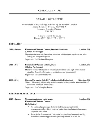 CURRICULUM VITAE
SARAH J. OUELLETTE
Department of Psychology, University of Western Ontario
Social Sciences Centre, Rm.9242 A
London, Ontario, Canada
N6A 5C2
E-mail: souell5@uwo.ca
Phone: (519) 661-3972 x. 83972
EDUCATION
2015 – Present University of Western Ontario, Doctoral Candidate London, ON
(Clinical Psychology)
My doctoral research is focused on hormonal influences on cognition and affect
during the antepartum period.
Supervisor: Dr. Elizabeth Hampson.
2013 –2015 University of Western Ontario, M.Sc. London, ON
(Clinical Psychology)
Master’s Thesis: “Hair cortisol concentrations in low- and high-stress mother-
daughter dyads: A pilot study of associations and moderators”.
Supervisor: Dr. Elizabeth Hayden.
2009 –2013 Queen's University, B.Sc.H. Psychology (with Distinction) Kingston, ON
Thesis: “Measuring stigmatizing attitudes toward schizophrenia: A comparison of
traditional and novel approaches”.
Supervisor: Dr. Christopher Bowie.
RESEARCHEXPERIENCE
2015 – Present Neuroendocrinology Laboratory, London, ON
University of Western Ontario
Ph.D. Student
• As a clinical psychology doctoral student,my research in the
neuroendocrinology lab is centered on the interplay between hormones,
cognition, and affect.
• In particular, I am currently interested in examining hormonal activity
associated with the hypothalamic-pituitary-adrenal axis and the
 