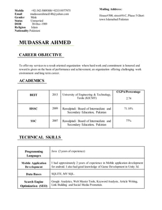 MUDASSAR AHMED
CAREER OBJECTIVE
To offer my services to a result oriented organization where hard work and commitment is honored and
reward is given on the basis of performance and achievement, an organization offering challenging work
environment and long term career.
ACADEMICS
BEIT 2013 University of Engineering & Technology,
Taxila (KICSIT)
CGPA/Percentage
2.74
HSSC 2009 Rawalpindi Board of Intermediate and
Secondary Education, Pakistan
71.18%
SSC 2007 Rawalpindi Board of Intermediate and
Secondary Education, Pakistan
77%
TECHNICAL SKILLS
Programming
Languages
Java (2 years of experience)
Mobile Application
Development
I had approximately 2 years of experience in Mobile application development
for android. I also had good knowledge of Game Development in Unity 3d.
Data Bases SQLITE, MY SQL.
Search Engine
Optimization (SEO)
Google Analytics, Web Master Tools, Keyword Analysis, Article Writing,
Link Building and Social Media Promotion.
Mobile +92-342-5009300/+923319577975
Email mudassarahmed14b@yahoo.com
Gender Male
Status Unmarried
DOB 30-Dec-1989
Religion Islam
Nationality Pakistani
Mailing Address:
House#500, street#8-C,Phase 5 Ghori
town Islamabad Pakistan
 