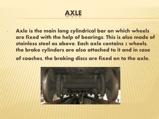 AXLE
• Axle is the main long cylindrical bar on which wheels
are fixed with the help of bearings. This is also made of
stainless steel as above. Each axle contains 2 wheels,
the brake cylinders are also attached to it and in case
of coaches, the braking discs are fixed on to the axle.
 