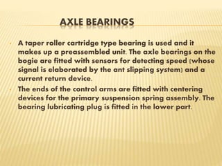 AXLE BEARINGS
• A taper roller cartridge type bearing is used and it
makes up a preassembled unit. The axle bearings on the
bogie are fitted with sensors for detecting speed (whose
signal is elaborated by the ant slipping system) and a
current return device.
• The ends of the control arms are fitted with centering
devices for the primary suspension spring assembly. The
bearing lubricating plug is fitted in the lower part.
 