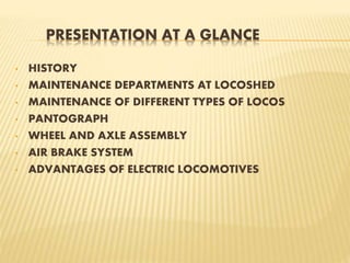 PRESENTATION AT A GLANCE
• HISTORY
• MAINTENANCE DEPARTMENTS AT LOCOSHED
• MAINTENANCE OF DIFFERENT TYPES OF LOCOS
• PANTOGRAPH
• WHEEL AND AXLE ASSEMBLY
• AIR BRAKE SYSTEM
• ADVANTAGES OF ELECTRIC LOCOMOTIVES
 
