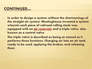 CONTINUED…
• In order to design a system without the shortcomings of
the straight air system, Westinghouse invented a system
wherein each piece of railroad rolling stock was
equipped with an air reservoir and a triple valve, also
known as a control valve
• The triple valve is described as being so named as it
performs three functions: Charging air into an air tank
ready to be used, applying the brakes, and releasing
them
 