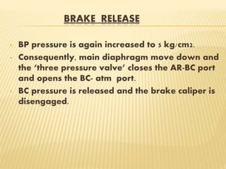 BRAKE RELEASE
• BP pressure is again increased to 5 kg/cm2.
• Consequently, main diaphragm move down and
the ‘three pressure valve’ closes the AR-BC port
and opens the BC- atm port.
• BC pressure is released and the brake caliper is
disengaged.
 