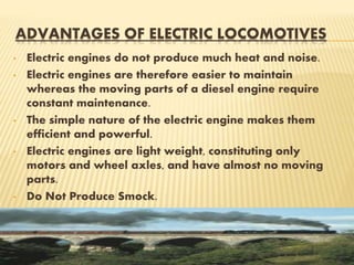 ADVANTAGES OF ELECTRIC LOCOMOTIVES
• Electric engines do not produce much heat and noise.
• Electric engines are therefore easier to maintain
whereas the moving parts of a diesel engine require
constant maintenance.
• The simple nature of the electric engine makes them
efficient and powerful.
• Electric engines are light weight, constituting only
motors and wheel axles, and have almost no moving
parts.
• Do Not Produce Smock.
 