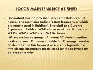 LOCOS MAINTENANCE AT SHED
• Ghaziabad electric loco shed serves the Delhi area. It
houses and maintains India's fastest locomotives which
are mostly used in Rajdhani, Shatabdi and Duronto
Expresses. It holds 47 WAP-1 locos as of 2008. It also has
WAP-4, WAP-5, WAP-7 and WAG-5 locos.
• "W" means broad gauge. "A" mean AC electric traction
motive power. "P" means suitable for Passenger service.
"5" denotes that this locomotive is chronologically the
fifth electric locomotive model used by the railways for
passenger service
 